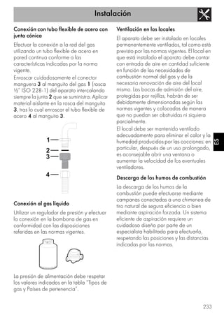 Instalación
233
ES
Conexión con tubo flexible de acero con
junta cónica
Efectuar la conexión a la red del gas
utilizando un tubo flexible de acero en
pared continua conforme a las
características indicadas por la norma
vigente.
Enroscar cuidadosamente el conector
manguera 3 al manguito del gas 1 (rosca
½” ISO 228-1) del aparato intercalando
siempre la junta 2 que se suministra. Aplicar
material aislante en la rosca del manguito
3, tras lo cual enroscar el tubo flexible de
acero 4 al manguito 3.
Conexión al gas líquido
Utilizar un regulador de presión y efectuar
la conexión en la bombona de gas en
conformidad con las disposiciones
referidas en las normas vigentes.
La presión de alimentación debe respetar
los valores indicados en la tabla “Tipos de
gas y Países de pertenencia”.
Ventilación en los locales
El aparato debe ser instalado en locales
permanentemente ventilados, tal como está
previsto por las normas vigentes. El local en
que está instalado el aparato debe contar
con entrada de aire en cantidad suficiente
en función de las necesidades de
combustión normal del gas y de la
necesaria renovación de aire del local
mismo. Las bocas de admisión del aire,
protegidas por rejillas, habrán de ser
debidamente dimensionadas según las
normas vigentes y colocadas de manera
que no puedan ser obstruidas ni siquiera
parcialmente.
El local debe ser mantenido ventilado
adecuadamente para eliminar el calor y la
humedad producidos por las cocciones: en
particular, después de un uso prolongado,
es aconsejable abrir una ventana o
aumentar la velocidad de los eventuales
ventiladores.
Descarga de los humos de combustión
La descarga de los humos de la
combustión puede efectuarse mediante
campanas conectadas a una chimenea de
tiro natural de segura eficiencia o bien
mediante aspiración forzada. Un sistema
eficiente de aspiración requiere un
cuidadoso diseño por parte de un
especialista habilitado para efectuarlo,
respetando las posiciones y las distancias
indicadas por las normas.
 