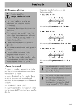 Instalación
239
ES
5.3 Conexión eléctrica
Información general
Comprobar que las características de la
red eléctrica son adecuadas a los datos
indicados en la placa.
La placa de identificación, con los datos
técnicos, el número de matrícula y el
marcado está visiblemente aplicada en el
aparato.
No extraer nunca esta placa.
Realizar la conexión a tierra con un cable
por lo menos de 20 mm más largo que los
demás.
El aparato puede funcionar en los
siguientes modos:
• 220-240 V 1N~
Utilizar un cable tripolar de 3 x 6 mm².
• 380-415 V 2N~
Utilizar un cable tetrapolar de 4 x 4 mm².
• 380-415 V 3N~
Utilizar un cable pentapolar de 5 x 1,5
mm².
Tensión eléctrica
Peligro de electrocución
• La conexión eléctrica debe ser
efectuada por personal técnico
cualificado.
• Dotarse de dispositivos de protección
individual.
• Es obligatorio efectuar la conexión a
tierra según las modalidades referidas
en las normativas de seguridad de la
instalación eléctrica.
• Desactivar la alimentación eléctrica
general.
• No tirar nunca del cable para quitar el
enchufe.
• Utilizar cables resistentes a una
temperatura de al menos 90°C.
• El par de apriete de los tornillos de los
conductores de alimentación de la
bornera debe ser de 1,5-2 Nm.
Los valores indicados más arriba
hacen referencia a la sección del
conductor interno.
Los cables de alimentación están
dimensionados tomando en
consideración el factor de
simultaneidad (en conformidad
con la norma EN 60335-2-6).
 