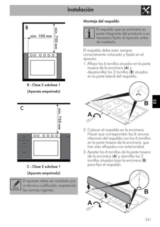 Instalación
241
ES
B - Clase 2 subclase 1
(Aparato empotrado)
C - Clase 2 subclase 1
(Aparato empotrado)
Montaje del respaldo
El respaldo debe estar siempre
correctamente colocado y fijado en el
aparato.
1. Aflojar los 6 tornillos situados en la parte
trasera de la encimera (A) y
desatornillar los 2 tornillos (B) situados
en la parte lateral del respaldo.
2. Colocar el respaldo en la encimera.
Hacer que correspondan las 6 ranuras
inferiores del respaldo con los 6 tornillos
en la parte trasera de la encimera, que
han sido aflojados con anterioridad.
3. Apretar los 6 tornillos de la parte trasera
de la encimera (A) y atornillar los 2
tornillos situados bajo la encimera (B)
para fijar el respaldo.
El aparato debe ser instalado por
un técnico cualificado, respetando
las normas vigentes.
El respaldo que se suministra es
parte integrante del producto y es
necesario fijarlo al aparato antes
de instalarlo.
 