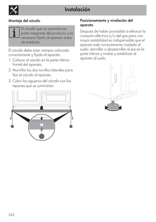 Instalación
242
Montaje del zócalo
El zócalo debe estar siempre colocado
correctamente y fijado al aparato.
1. Colocar el zócalo en la parte inferior
frontal del aparato.
2. Atornillar los dos tornillos laterales para
fijar el zócalo al aparato.
3. Cubrir los agujeros del zócalo con los
tapones que se suministran.
Posicionamiento y nivelación del
aparato
Después de haber procedido a efectuar la
conexión eléctrica y/o del gas para una
mayor estabilidad es indispensable que el
aparato esté correctamente nivelado al
suelo; atornillar o desatornillar el pie en la
parte inferior y nivelar y estabilizar el
aparato al suelo.
El zócalo que se suministra es
parte integrante del producto y es
necesario fijarlo al aparato antes
de instalarlo.
 