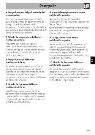 Descripción
209
ES
4 Testigo luminoso del grill variable del
horno auxiliar
Se enciende para señalar que el horno
auxiliar está en fase de calentamiento. Se
apaga cuando ha alcanzado la
temperatura. Su intermitencia regular indica
que la temperatura programada dentro del
horno se mantiene constante.
5 Mando de temperatura del horno
multifunción inferior
Mediante este mando es posible
seleccionar la temperatura de cocción.
Girar el mando en sentido horario al valor
que se desea, comprendido entre el
mínimo y el máximo.
6 Testigo luminoso del horno
multifunción inferior
Se enciende para señalar que el horno
está en fase calentamiento. Se apaga
cuando ha alcanzado la temperatura. Su
intermitencia regular indica que la
temperatura programada dentro del horno
se mantiene constante.
7 Mando de funciones del horno
multifunción inferior
Las diferentes funciones del horno se
adaptan a los diversos modos de cocción.
Una vez seleccionada la función deseada,
programar la temperatura de cocción con
el mando de temperatura.
8 Mando de temperatura del horno
multifunción superior
Mediante este mando es posible
seleccionar la temperatura de cocción y de
Vapor Clean.
Girar el mando en sentido horario al valor
que se desea, comprendido entre el
mínimo y el máximo.
9 Testigo luminoso del horno
multifunción superior
Se enciende para señalar que el horno
está en fase calentamiento. Se apaga
cuando ha alcanzado la temperatura. Su
intermitencia regular indica que la
temperatura programada dentro del horno
se mantiene constante.
10 Mando de funciones del horno
multifunción superior
Las diferentes funciones del horno se
adaptan a los diversos modos de cocción.
Una vez seleccionada la función deseada,
programar la temperatura de cocción con
el mando de temperatura.
 