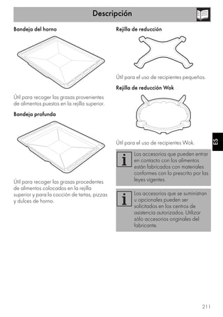 Descripción
211
ES
Bandeja del horno
Útil para recoger las grasas provenientes
de alimentos puestos en la rejilla superior.
Bandeja profunda
Útil para recoger las grasas procedentes
de alimentos colocados en la rejilla
superior y para la cocción de tartas, pizzas
y dulces de horno.
Rejilla de reducción
Útil para el uso de recipientes pequeños.
Rejilla de reducción Wok
Útil para el uso de recipientes Wok.
Los accesorios que pueden entrar
en contacto con los alimentos
están fabricados con materiales
conformes con lo prescrito por las
leyes vigentes.
Los accesorios que se suministran
u opcionales pueden ser
solicitados en los centros de
asistencia autorizados. Utilizar
sólo accesorios originales del
fabricante.
 