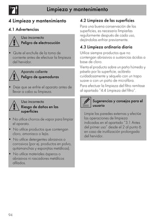 Limpieza y mantenimiento
94
4 Limpieza y mantenimiento
4.1 Advertencias
4.2 Limpieza de las superficies
Para una buena conservación de las
superficies, es necesario limpiarlas
regularmente después de cada uso,
dejándolas enfriar previamente.
4.3 Limpieza ordinaria diaria
Utilice siempre productos que no
contengan abrasivos o sustancias ácidas a
base de cloro.
Vierta el producto sobre un paño húmedo y
páselo por la superficie, aclárelo
cuidadosamente y séquelo con un trapo
suave o con un paño de microfibra.
Para efectuar la limpieza del filtro remítase
al apartado ”4.4 Limpieza del filtro”.
Uso incorrecto
Peligro de electrocución
• Quite el enchufe de la toma de
corriente antes de efectuar la limpieza
del hervidor.
Aparato caliente
Peligro de quemaduras
• Deje que se enfríe el aparato antes de
llevar a cabo su limpieza.
Uso incorrecto
Riesgo de daños en las
superficies
• No utilice chorros de vapor para limpiar
el aparato.
• No utilice productos que contengan
cloro, amoniaco o lejía.
• No utilice detergentes abrasivos o
corrosivos (por ej. productos en polvo,
quitamanchas y esponjitas metálicas).
• No utilice materiales ásperos o
abrasivos ni rascadores metálicos
afilados.
Sugerencias y consejos para el
usuario
Limpie las paredes externas y efectúe
las operaciones de limpieza
indicadas en el apartado ”3.1 Antes
del primer uso” desde el 2 al punto 6
en caso de inutilización prolongada
del hervidor.
 