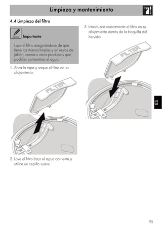 Limpieza y mantenimiento
95
ESES
4.4 Limpieza del filtro
1. Abra la tapa y saque el filtro de su
alojamiento.
2. Lave el filtro bajo el agua corriente y
utilice un cepillo suave.
3. Introduzca nuevamente el filtro en su
alojamiento detrás de la boquilla del
hervidor.Importante
Lave el filtro asegurándose de que
tiene las manos limpias y sin restos de
jabón, crema u otros productos que
podrían contaminar el agua.
 