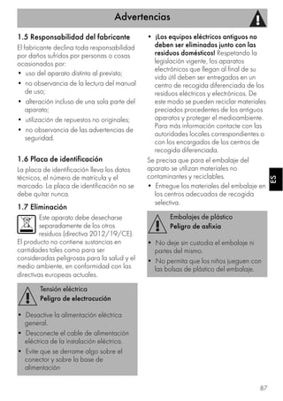 Advertencias
87
ESES
1.5 Responsabilidad del fabricante
El fabricante declina toda responsabilidad
por daños sufridos por personas o cosas
ocasionados por:
• uso del aparato distinto al previsto;
• no observancia de la lectura del manual
de uso;
• alteración incluso de una sola parte del
aparato;
• utilización de repuestos no originales;
• no observancia de las advertencias de
seguridad.
1.6 Placa de identificación
La placa de identificación lleva los datos
técnicos, el número de matrícula y el
marcado. La placa de identificación no se
debe quitar nunca.
1.7 Eliminación
Este aparato debe desecharse
separadamente de los otros
residuos (directiva 2012/19/CE).
El producto no contiene sustancias en
cantidades tales como para ser
consideradas peligrosas para la salud y el
medio ambiente, en conformidad con las
directivas europeas actuales.
• ¡Los equipos eléctricos antiguos no
deben ser eliminados junto con las
residuos domésticos! Respetando la
legislación vigente, los aparatos
electrónicos que llegan al final de su
vida útil deben ser entregados en un
centro de recogida diferenciada de los
residuos eléctricos y electrónicos. De
este modo se pueden reciclar materiales
preciados procedentes de los antiguos
aparatos y proteger el medioambiente.
Para más información contacte con las
autoridades locales correspondientes o
con los encargados de los centros de
recogida diferenciada.
Se precisa que para el embalaje del
aparato se utilizan materiales no
contaminantes y reciclables.
• Entregue los materiales del embalaje en
los centros adecuados de recogida
selectiva.
Tensión eléctrica
Peligro de electrocución
• Desactive la alimentación eléctrica
general.
• Desconecte el cable de alimentación
eléctrica de la instalación eléctrica.
• Evite que se derrame algo sobre el
conector y sobre la base de
alimentación
Embalajes de plástico
Peligro de asfixia
• No deje sin custodia el embalaje ni
partes del mismo.
• No permita que los niños jueguen con
las bolsas de plástico del embalaje.
 