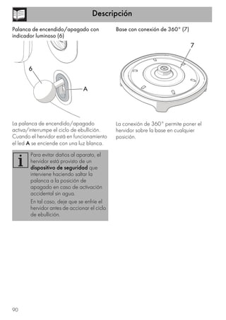 Descripción
90
Palanca de encendido/apagado con
indicador luminoso (6)
La palanca de encendido/apagado
activa/interrumpe el ciclo de ebullición.
Cuando el hervidor está en funcionamiento
el led A se enciende con una luz blanca.
Base con conexión de 360° (7)
La conexión de 360° permite poner el
hervidor sobre la base en cualquier
posición.
Para evitar daños al aparato, el
hervidor está provisto de un
dispositivo de seguridad que
interviene haciendo saltar la
palanca a la posición de
apagado en caso de activación
accidental sin agua.
En tal caso, deje que se enfríe el
hervidor antes de accionar el ciclo
de ebullición.
A
6
7
 