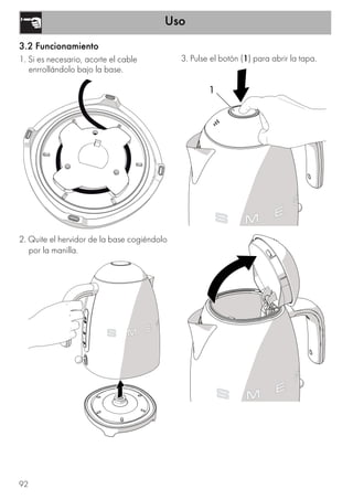 Uso
92
3.2 Funcionamiento
1. Si es necesario, acorte el cable
enrrollándolo bajo la base.
2. Quite el hervidor de la base cogiéndolo
por la manilla.
3. Pulse el botón (1) para abrir la tapa.
1
 