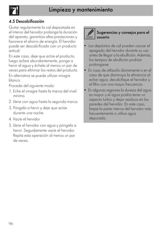 Limpieza y mantenimiento
96
4.5 Descalcificación
Quitar regularmente la cal depositada en
el interior del hervidor prolonga la duración
del aparato, garantiza altas prestaciones y
favorece el ahorro de energía. El hervidor
puede ser descalcificado con un producto
antical.
En este caso, deje que actúe el producto,
luego aclare abundantemente, ponga a
hervir el agua y échela al menos un par de
veces para eliminar los restos del producto.
En alternativa se puede utilizar vinagre
blanco.
Proceda del siguiente modo:
1. Eche el vinagre hasta la marca del nivel
mínimo.
2. Llene con agua hasta la segunda marca.
3. Póngalo a hervir y deje que actúe
durante una noche.
4. Vacíe el hervidor
5. Llene el hervidor con agua y póngala a
hervir. Seguidamente vacíe el hervidor.
Repita esta operación al menos un par
de veces.
Sugerencias y consejos para el
usuario
• Los depósitos de cal pueden causar el
apagado del hervidor durante su uso
antes de llegar a la ebullición. Además,
los tiempos de ebullición podrían
prolongarse.
• En caso de utilizarlo diariamente o en el
caso de que disminuya la eficiencia al
echar agua, decalcifique el hervidor y
el filtro con una mayor frecuencia.
• En algunas regiones la dureza del agua
es mayor y el agua podría tener un
aspecto turbio y dejar residuos en las
paredes del hervidor. En este caso,
limpie la parte interna del hervidor más
frecuentemente o utilice agua
depurada.
 