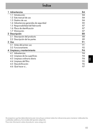 Índice
83
ESES
1 Advertencias 84
1.1 Introducción 84
1.2 Este manual de uso 84
1.3 Destino de uso 84
1.4 Advertencias generales de seguridad 85
1.5 Responsabilidad del fabricante 87
1.6 Placa de identificación 87
1.7 Eliminación 87
2 Descripción 88
2.1 Descripción del producto 88
2.2 Descripción de las partes 89
3 Uso 91
3.1 Antes del primer uso 91
3.2 Funcionamiento 92
4 Limpieza y mantenimiento 94
4.1 Advertencias 94
4.2 Limpieza de las superficies 94
4.3 Limpieza ordinaria diaria 94
4.4 Limpieza del filtro 95
4.5 Descalcificación 96
4.6 Qué hacer si… 97
Aconsejamos que lea detenidamente este manual que contiene todas las indicaciones para mantener inalteradas las
cualidades estéticas y funcionales del aparato adquirido.
Para más información sobre el producto: www.smeg.com
 