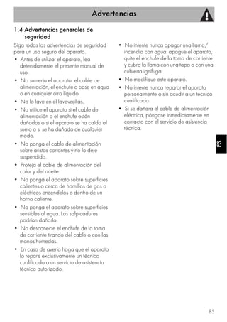 Advertencias
85
ESES
1.4 Advertencias generales de
seguridad
Siga todas las advertencias de seguridad
para un uso seguro del aparato.
• Antes de utilizar el aparato, lea
detenidamente el presente manual de
uso.
• No sumerja el aparato, el cable de
alimentación, el enchufe o base en agua
o en cualquier otro líquido.
• No lo lave en el lavavajillas.
• No utilice el aparato si el cable de
alimentación o el enchufe están
dañados o si el aparato se ha caído al
suelo o si se ha dañado de cualquier
modo.
• No ponga el cable de alimentación
sobre aristas cortantes y no lo deje
suspendido.
• Proteja el cable de alimentación del
calor y del aceite.
• No ponga el aparato sobre superficies
calientes o cerca de hornillos de gas o
eléctricos encendidos o dentro de un
horno caliente.
• No ponga el aparato sobre superficies
sensibles al agua. Las salpicaduras
podrían dañarlo.
• No desconecte el enchufe de la toma
de corriente tirando del cable o con las
manos húmedas.
• En caso de avería haga que el aparato
lo repare exclusivamente un técnico
cualificado o un servicio de asistencia
técnica autorizado.
• No intente nunca apagar una llama/
incendio con agua: apague el aparato,
quite el enchufe de la toma de corriente
y cubra la llama con una tapa o con una
cubierta ignífuga.
• No modifique este aparato.
• No intente nunca reparar el aparato
personalmente o sin acudir a un técnico
cualificado.
• Si se dañara el cable de alimentación
eléctrica, póngase inmediatamente en
contacto con el servicio de asistencia
técnica.
 