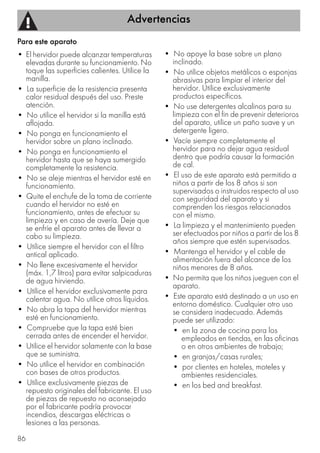 Advertencias
86
Para este aparato
• El hervidor puede alcanzar temperaturas
elevadas durante su funcionamiento. No
toque las superficies calientes. Utilice la
manilla.
• La superficie de la resistencia presenta
calor residual después del uso. Preste
atención.
• No utilice el hervidor si la manilla está
aflojada.
• No ponga en funcionamiento el
hervidor sobre un plano inclinado.
• No ponga en funcionamiento el
hervidor hasta que se haya sumergido
completamente la resistencia.
• No se aleje mientras el hervidor esté en
funcionamiento.
• Quite el enchufe de la toma de corriente
cuando el hervidor no esté en
funcionamiento, antes de efectuar su
limpieza y en caso de avería. Deje que
se enfríe el aparato antes de llevar a
cabo su limpieza.
• Utilice siempre el hervidor con el filtro
antical aplicado.
• No llene excesivamente el hervidor
(máx. 1,7 litros) para evitar salpicaduras
de agua hirviendo.
• Utilice el hervidor exclusivamente para
calentar agua. No utilice otros líquidos.
• No abra la tapa del hervidor mientras
esté en funcionamiento.
• Compruebe que la tapa esté bien
cerrada antes de encender el hervidor.
• Utilice el hervidor solamente con la base
que se suministra.
• No utilice el hervidor en combinación
con bases de otros productos.
• Utilice exclusivamente piezas de
repuesto originales del fabricante. El uso
de piezas de repuesto no aconsejado
por el fabricante podría provocar
incendios, descargas eléctricas o
lesiones a las personas.
• No apoye la base sobre un plano
inclinado.
• No utilice objetos metálicos o esponjas
abrasivas para limpiar el interior del
hervidor. Utilice exclusivamente
productos específicos.
• No use detergentes alcalinos para su
limpieza con el fin de prevenir deterioros
del aparato, utilice un paño suave y un
detergente ligero.
• Vacíe siempre completamente el
hervidor para no dejar agua residual
dentro que podría causar la formación
de cal.
• El uso de este aparato está permitido a
niños a partir de los 8 años si son
supervisados o instruidos respecto al uso
con seguridad del aparato y si
comprenden los riesgos relacionados
con el mismo.
• La limpieza y el mantenimiento pueden
ser efectuados por niños a partir de los 8
años siempre que estén supervisados.
• Mantenga el hervidor y el cable de
alimentación fuera del alcance de los
niños menores de 8 años.
• No permita que los niños jueguen con el
aparato.
• Este aparato está destinado a un uso en
entorno doméstico. Cualquier otro uso
se considera inadecuado. Además
puede ser utilizado:
• en la zona de cocina para los
empleados en tiendas, en las oficinas
o en otros ambientes de trabajo;
• en granjas/casas rurales;
• por clientes en hoteles, moteles y
ambientes residenciales.
• en los bed and breakfast.
 
