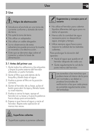 Uso
91
ESES
3 Uso
3.1 Antes del primer uso
1. Quite todos los adhesivos y las etiquetas
y limpie la parte externa del hervidor
utilizando un paño húmedo.
2. Quite el filtro que está detrás de la
boquilla y lávelo bajo el agua.
3. Vuelva a poner el filtro en la posición
correcta.
4. Quitar el hervidor de su base, pulse el
botón para abrir la tapa y llénelo hasta
su nivel máximo.
5. Vuelva a cerrar la tapa, apoye el
hervidor en su base y mueva la palanca
hacia abajo para encenderlo.
6. Espere a que hierva el agua y vacíe el
hervidor. Repita esta operación al
menos tres veces.
Peligro de electrocución
• Introduzca el enchufe en una toma de
corriente conforme y dotada de toma
de tierra.
• No quite la toma de tierra.
• No utilice un adaptador.
• No utilice un cable alargador.
• La no observancia de estas
advertencias puede provocar la muerte,
un incendio o la electrocución.
• Evite que se derrame algo sobre el
conector y sobre la base de
alimentación
Superficies calientes
• Superficies sujetas a ponerse calientes.
Sugerencias y consejos para el
usuario
• No utilice el hervidor para calentar
líquidos diferentes del agua para no
dañar el aparato.
• Hierva sólo la cantidad de agua
necesaria para no desperdiciar
agua, energía y tiempo.
• Utilice siempre agua fresca para
mejorar la calidad de las bebidas
calientes.
Para prolongar la duración del
aparato:
• Vacíe el agua que queda en el
hervidor después de cada uso.
• Quite regularmente la cal de la
parte interna del hervidor.
Las aureolas o las manchas que
pudiera tener el interior de la jarra
son normales y se deben a
pruebas funcionales de
verificación a las que cada pieza
es sometida regularmente antes
del embalaje.
 
