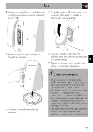 Uso
93
ESES
4. Llénelo con agua hasta el nivel deseado
remitiéndose a las marcas del indicador
de nivel (2).
5. Vuelva a cerrar la tapa y apoye el
hervidor en su base.
6. Conecte el enchufe a la toma de
corriente.
7. Ponga la palanca (3) hacia abajo para
encender el hervidor. El led (4) se
ilumina con una luz blanca.
8. Una vez lograda la ebullición la
palanca salta a la posición de apagado
y el led se apaga.
9. Agarre el hervidor por la manilla para
echar el contenido en las tazas.
2
Peligro de quemaduras
• Una vez que se ha alcanzado la
ebullición espere algunos segundos y
eche el agua lentamente para evitar
que salga fuera o salpicaduras.
• No llene el hervidor por encima su nivel
máximo (1,7 litros) para evitare
quemaduras cuando se echa el líquido.
• No incline excesivamente el hervidor al
finalizar su calentamiento para evitar
quemaduras debidas a las salpicaduras
del agua hirviendo.
• No ponga la cara demasiado cerca de
la tapa para evitar quemaduras
debidas a la salida del vapor hirviendo.
4
3
 