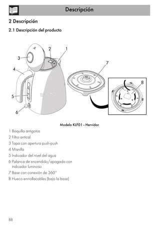 Descripción
88
2 Descripción
2.1 Descripción del producto
Modelo KLF01 - Hervidor
1 Boquilla antigotas
2 Filtro antical
3 Tapa con apertura push-push
4 Manilla
5 Indicador del nivel del agua
6 Palanca de encendido/apagado con
indicador luminoso
7 Base con conexión de 360°
8 Hueco enrrollacables (bajo la base)
8
3
4
5
6
7
 