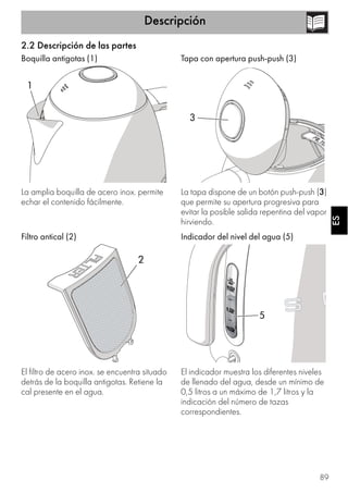 Descripción
89
ESES
2.2 Descripción de las partes
Boquilla antigotas (1)
La amplia boquilla de acero inox. permite
echar el contenido fácilmente.
Filtro antical (2)
El filtro de acero inox. se encuentra situado
detrás de la boquilla antigotas. Retiene la
cal presente en el agua.
Tapa con apertura push-push (3)
La tapa dispone de un botón push-push (3)
que permite su apertura progresiva para
evitar la posible salida repentina del vapor
hirviendo.
Indicador del nivel del agua (5)
El indicador muestra los diferentes niveles
de llenado del agua, desde un mínimo de
0,5 litros a un máximo de 1,7 litros y la
indicación del número de tazas
correspondientes.
1
2
3
5
 