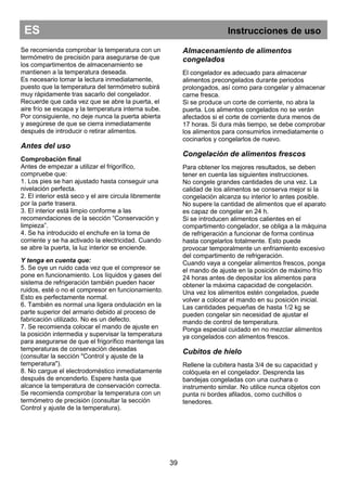 39
ES Instrucciones de uso
Se recomienda comprobar la temperatura con un
termómetro de precisión para asegurarse de que
los compartimentos de almacenamiento se
mantienen a la temperatura deseada.
Es necesario tomar la lectura inmediatamente,
puesto que la temperatura del termómetro subirá
muy rápidamente tras sacarlo del congelador.
Recuerde que cada vez que se abre la puerta, el
aire frío se escapa y la temperatura interna sube.
Por consiguiente, no deje nunca la puerta abierta
y asegúrese de que se cierra inmediatamente
después de introducir o retirar alimentos.
Antes del uso
Comprobación final
Antes de empezar a utilizar el frigorífico,
compruebe que:
1. Los pies se han ajustado hasta conseguir una
nivelación perfecta.
2. El interior está seco y el aire circula libremente
por la parte trasera.
3. El interior está limpio conforme a las
recomendaciones de la sección “Conservación y
limpieza”.
4. Se ha introducido el enchufe en la toma de
corriente y se ha activado la electricidad. Cuando
se abre la puerta, la luz interior se enciende.
Y tenga en cuenta que:
5. Se oye un ruido cada vez que el compresor se
pone en funcionamiento. Los líquidos y gases del
sistema de refrigeración también pueden hacer
ruidos, esté o no el compresor en funcionamiento.
Esto es perfectamente normal.
6. También es normal una ligera ondulación en la
parte superior del armario debido al proceso de
fabricación utilizado. No es un defecto.
7. Se recomienda colocar el mando de ajuste en
la posición intermedia y supervisar la temperatura
para asegurarse de que el frigorífico mantenga las
temperaturas de conservación deseadas
(consultar la sección "Control y ajuste de la
temperatura").
8. No cargue el electrodoméstico inmediatamente
después de encenderlo. Espere hasta que
alcance la temperatura de conservación correcta.
Se recomienda comprobar la temperatura con un
termómetro de precisión (consultar la sección
Control y ajuste de la temperatura).
Almacenamiento de alimentos
congelados
El congelador es adecuado para almacenar
alimentos precongelados durante periodos
prolongados, así como para congelar y almacenar
carne fresca.
Si se produce un corte de corriente, no abra la
puerta. Los alimentos congelados no se verán
afectados si el corte de corriente dura menos de
17 horas. Si dura más tiempo, se debe comprobar
los alimentos para consumirlos inmediatamente o
cocinarlos y congelarlos de nuevo.
Congelación de alimentos frescos
Para obtener los mejores resultados, se deben
tener en cuenta las siguientes instrucciones.
No congele grandes cantidades de una vez. La
calidad de los alimentos se conserva mejor si la
congelación alcanza su interior lo antes posible.
No supere la cantidad de alimentos que el aparato
es capaz de congelar en 24 h.
Si se introducen alimentos calientes en el
compartimento congelador, se obliga a la máquina
de refrigeración a funcionar de forma continua
hasta congelarlos totalmente. Esto puede
provocar temporalmente un enfriamiento excesivo
del compartimento de refrigeración.
Cuando vaya a congelar alimentos frescos, ponga
el mando de ajuste en la posición de máximo frío
24 horas antes de depositar los alimentos para
obtener la máxima capacidad de congelación.
Una vez los alimentos estén congelados, puede
volver a colocar el mando en su posición inicial.
Las cantidades pequeñas de hasta 1/2 kg se
pueden congelar sin necesidad de ajustar el
mando de control de temperatura.
Ponga especial cuidado en no mezclar alimentos
ya congelados con alimentos frescos.
Cubitos de hielo
Rellene la cubitera hasta 3/4 de su capacidad y
colóquela en el congelador. Desprenda las
bandejas congeladas con una cuchara o
instrumento similar. No utilice nunca objetos con
punta ni bordes afilados, como cuchillos o
tenedores.
 