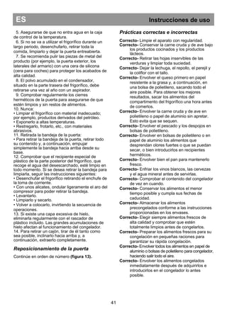ES Instrucciones de uso
41
5. Asegurarse de que no entra agua en la caja
de control de la temperatura.
6. Si no se va a utilizar el frigorífico durante un
largo periodo, desenchufarlo, retirar toda la
comida, limpiarlo y dejar la puerta entreabierta.
7. Se recomienda pulir las piezas de metal del
producto (por ejemplo, la puerta exterior, los
laterales del armario) con una cera de silicona
(cera para coches) para proteger los acabados de
alta calidad.
8. El polvo acumulado en el condensador,
situado en la parte trasera del frigorífico, debe
retirarse una vez al año con un aspirador.
9. Comprobar regularmente los cierres
herméticos de la puerta para asegurarse de que
estén limpios y sin restos de alimentos.
10. Nunca:
• Limpiar el frigorífico con material inadecuado;
por ejemplo, productos derivados del petróleo.
• Exponerlo a altas temperaturas.
• Restregarlo, frotarlo, etc., con materiales
abrasivos.
11. Retirada la bandeja de la puerta:
• Para retirar la bandeja de la puerta, retirar todo
su contenido y, a continuación, empujar
simplemente la bandeja hacia arriba desde su
base.
12. Comprobar que el recipiente especial de
plástico de la parte posterior del frigorífico, que
recoge el agua del desescarchado, esté limpio en
todo momento. Si se desea retirar la bandeja para
limpiarla, seguir las instrucciones siguientes:
• Desenchufar el frigorífico retirando el enchufe de
la toma de corriente.
• Con unos alicates, ondular ligeramente el aro del
compresor para poder retirar la bandeja.
• Levantarlo.
• Limpiarlo y secarlo.
• Volver a colocarlo, invirtiendo la secuencia de
operaciones.
13. Si existe una capa excesiva de hielo,
eliminarla regularmente con el rascador de
plástico incluido. Las grandes acumulaciones de
hielo afectan al funcionamiento del congelador.
14. Para retirar un cajón, tirar de él tanto como
sea posible, inclinarlo hacia arriba y, a
continuación, extraerlo completamente.
Reposicionamiento de la puerta
Continúe en orden de número (figura 13).
Prácticas correctas e incorrectas
Correcto- Limpie el aparato con regularidad.
Correcto- Conservar la carne cruda y de ave bajo
los productos cocinados y los productos
lácteos.
Correcto- Retirar las hojas inservibles de las
verduras y limpiar toda suciedad.
Correcto- Dejar la lechuga, el repollo, el perejil y
la coliflor con el tallo.
Correcto- Envolver el queso primero en papel
resistente a la grasa y, a continuación, en
una bolsa de polietileno, sacando todo el
aire posible. Para obtener los mejores
resultados, sacar los alimentos del
compartimento del frigorífico una hora antes
de comerlos.
Correcto- Envolver la carne cruda y de ave en
polietileno o papel de aluminio sin apretar.
Esto evita que se sequen.
Correcto- Envolver el pescado y los despojos en
bolsas de polietileno.
Correcto- Envolver en bolsas de polietileno o en
papel de aluminio los alimentos que
desprendan olores fuertes o que se puedan
secar, o bien introducirlos en recipientes
herméticos.
Correcto- Envolver bien el pan para mantenerlo
fresco.
Correcto- Enfriar los vinos blancos, las cervezas
y el agua mineral antes de servirlas.
Correcto- Comprobar el contenido del congelador
de vez en cuando.
Correcto- Conservar los alimentos el menor
tiempo posible y cumpla sus fechas de
caducidad.
Correcto- Almacenar los alimentos
precongelados conforme a las instrucciones
proporcionadas en los envases.
Correcto- Elegir siempre alimentos frescos de
alta calidad y comprobar que estén
totalmente limpios antes de congelarlos.
Correcto- Preparar los alimentos frescos para su
congelación en pequeñas raciones para
garantizar su rápida congelación.
Correcto- Envolver todos los alimentos en papel de
aluminio o bolsas de polietileno para congelador,
haciendo salir todo el aire.
Correcto- Envolver los alimentos congelados
inmediatamente después de adquirirlos e
introducirlos en el congelador lo antes
posible.
 