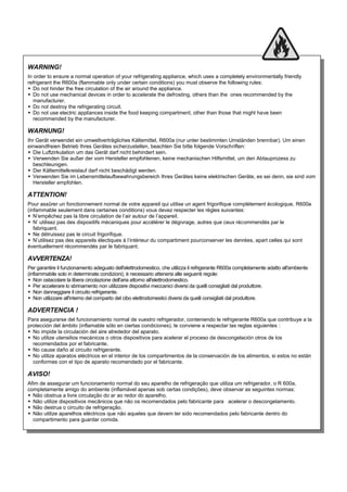 WARNING!
In order to ensure a normal operation of your refrigerating appliance, which uses a completely environmentally friendly
refrigerant the R600a (flammable only under certain conditions) you must observe the following rules:
 Do not hinder the free circulation of the air around the appliance.
 Do not use mechanical devices in order to accelerate the defrosting, others than the ones recommended by the
manufacturer.
 Do not destroy the refrigerating circuit.
 Do not use electric appliances inside the food keeping compartment, other than those that might have been
recommended by the manufacturer.
WARNUNG!
Ihr Gerät verwendet ein umweltverträgliches Kältemittel, R600a (nur unter bestimmten Umständen brennbar). Um einen
einwandfreien Betrieb Ihres Gerätes sicherzustellen, beachten Sie bitte folgende Vorschriften:
 Die Luftzirkulation um das Gerät darf nicht behindert sein.
 Verwenden Sie außer der vom Hersteller empfohlenen, keine mechanischen Hilfsmittel, um den Abtauprozess zu
beschleunigen.
 Der Kältemittelkreislauf darf nicht beschädigt werden.
 Verwenden Sie im Lebensmittelaufbewahrungsbereich Ihres Gerätes keine elektrischen Geräte, es sei denn, sie sind vom
Hersteller empfohlen.
ATTENTION!
Pour assûrer un fonctionnement normal de votre appareil qui utilise un agent frigorifique complètement écologique, R600a
(infammable seulement dans certaines conditions) vous devez respecter les règles suivantes:
 N’empêchez pas la libre circulation de l’air autour de l’appareil.
 N’ utilisez pas des dispositifs mécaniques pour accélérer le dégivrage, autres que ceux récommendés par le
fabriquant.
 Ne détruissez pas le circuit frigorifique.
 N’utilisez pas des appareils électiques à l’intérieur du compartiment pourconserver les denrées, apart celles qui sont
éventuellement récommendés par le fabriquant.
AVVERTENZA!
Per garantire il funzionamento adeguato dell'elettrodomestico, che utilizza il refrigerante R600a completamente adatto all'ambiente
(infiammabile solo in determinate condizioni), è necessario attenersi alle seguenti regole:
 Non ostacolare la libera circolazione dell'aria attorno all'elettrodomestico.
 Per accelerare lo sbrinamento non utilizzare dispositivi meccanici diversi da quelli consigliati dal produttore.
 Non danneggiare il circuito refrigerante.
 Non utilizzare all'interno del comparto del cibo elettrodomestici diversi da quelli consigliati dal produttore.
ADVERTENCIA !
Para asegurarse del funcionamiento normal de vuestro refrigerador, conteniendo le refrigerante R600a que contribuye a la
protección del ámbito (inflamable sólo en ciertas condiciones), le conviene a respectar las reglas siguientes :
 No impide la circulación del aire alrededor del aparato.
 No utilize utensilios mecánicos o otros dispositivos para acelerar el proceso de descongelación otros de los
recomendados por el fabricante.
 No cause daño al circuito refrigerante.
 No utilize aparatos eléctricos en el interior de los compartimentos de la conservación de los alimentos, si estos no están
conformes con el tipo de aparato recomendado por el fabricante.
AVISO!
Afim de assegurar um funcionamento normal do seu aparelho de refrigeração que utiliza um refrigerador, o R 600a,
completamente amigo do ambiente (inflamável apenas sob certas condições), deve observar as seguintes normas:
 Não obstrua a livre circulação do ar ao redor do aparelho.
 Não utilize dispositivos mecânicos que não os recomendados pelo fabricante para acelerar o descongelamento.
 Não destrua o circuito de refrigeração.
 Não utilize aparelhos eléctricos que não aqueles que devem ter sido recomendados pelo fabricante dentro do
compartimento para guardar comida.
 
