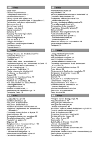 Innanzitutto la sicurezza! /28
Requisiti elettrici /29
Istruzioni per il trasporto; Istruzioni di installazione /29
Conoscere l'elettrodomestico /30
Suggerimenti sulla disposizione del cibo
nell'elettrodomestico /30
Controllo e regolazione della temperatura /30
Prima della messa in funzione /31
Conservazione di cibo congelato /31
Preparazione dei cubetti di ghiaccio /31
Sbrinamento /32
Sostituzione della lampadina interna /32
Pulizia e manutenzione /32
Riposizionamento dello sportello /33
Cosa fare e cosa non fare /33
Consumo energetico /34
Informazioni sui rumori di funzionamento /34
Risoluzione dei problemi /35
Dati tecnici /35
La seguridad es lo primero /36
Requisitos eléctricos /37
Instrucciones de transporte /37
Instrucciones de instalación /37
Detalles del electrodoméstico /38
Disposición recomendada de los alimentos en
el frigorífico /38
Control y ajuste de la temperatura /38
Antes del uso /39
Almacenamiento de alimentos congelados /39
Congelación de alimentos frescos /39
Cubitos de hielo /39
Deshielo /40
Sustitución de la bombilla interior /40
Conservación y limpieza /40
Reposicionamiento de la puerta /41
Prácticas correctas e incorrectas /41
Consumo energético /42
Información referente al ruido /43
Resolución de problemas /43
Datos técnicos /44
Princípios básicos de segurança /45
Requisitos eléctricos /46
Instruções para transporte /46
Instruções de instalação /46
Detalhes do frigorífico /47
Arrumação sugerida para os alimentos no frigorífico /47
Controlo e ajuste da temperatura /47
Antes do funcionamento /48
Armazenar alimentos congelados /48
Congelar alimentos frescos /48
Fazer cubos de gelo /48
Descongelar /49
Substituição da lâmpada interior /49
Limpeza e cuidados /49
Recolocação das portas /50
Procedimentos correctos e incorrectos /50
Consumo de energia /51
Informações sobre ruídos durante o funcionamento /51
Resolução de problemas /52
Dados técnicos /52
Safety first /1
Electrical requirements /2
Transportation instructions /2
Installation instructions /2
Getting to know your appliance /3
Suggested arrangement of food in the appliance /3
Temperature control and adjustment /4
Before operating /4
Storing frozen food /4
Freezing fresh food /4
Making ice cubes /4
Defrosting /5
Replacing the interior light bulb /5
Cleaning and care /5
Repositioning the door /6
Do’s and don’ts /6
Energy Consumption /7
Information concerning the noises /8
Troubleshooting /8
Thechnical data /9
Wichtige Hinweise für Ihre Sicherheit ! /10
Elektrischer Anschluss /11
Transporthinweise /11
Aufstellen /11
Lernen Sie Ihr neues Gerät kennen /12
Empfohlene Lagerung von Lebensmitteln im Gerät /12
Temperaturkontrolle und –einstellung /12
Vor der Inbetriebnahme /13
Lagerung von Tiefkühlkost /13
Frische Lebensmittel tiefkühlen /13
Herstellung von Eiswürfeln /13
Abtauen /14
Austausch der Innenbeleuchtung /14
Reinigung und Pflege /15
Wechseln des türanschlags /15
Was Sie tun sollten und was auf keinen
fall-einige Hinweise /16
Energieverbrauch /17
Hinweise zu Geräuschen /17
Massnahmen bei Betriebstőrunger /18
Technische Daten /18
La sécurité d’abord ! /19
Conditions électriques /20
Instructions de transport /20
Instructions d’installation /20
Apprendre à connaître votre appareil /21
Suggestion d’agencement des denrées dans
l’appareil /21
Commande de température et réglage /21
Avant l’utilisation /22
Conservation des denrées surgelées /22
Congélation des produits frais /22
Fabrication de glaçons /22
Dégivrage /23
Remplacement de l'ampoule intérieure / 23
Nettoyage et entretien /23
Repositionnement de la porte /24
A faire / A ne pas faire /24
Consommation énergétique /25
Informations concernant les bruits /26
Caractéristiques techniques /27
GB Index
FR Index
D Inhalt ES Índice
IT Indice
PT Índice
 