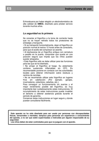 Enhorabuena por haber elegido un electrodoméstico de
alta calidad de SMEG, diseñado para prestar servicio
durante muchos años.
La seguridad es lo primero
No conectar el frigorífico a la toma de corriente hasta
que no se hayan retirado todos los protectores de
embalaje y transporte.
• Si se transportó horizontalmente, dejar el frigorífico en
posición normal al menos 12 horas antes de conectarlo,
para que el aceite del compresor se asiente.
• Al deshacerse de un frigorífico antiguo con cerradura
o pestillo en la puerta, comprobar que queda en una
posición segura que impida que los niños puedan
quedar atrapados.
• Este frigorífico sólo se debe utilizar para las funciones
para las que se ha diseñado.
• No arrojar el frigorífico al fuego. Su aislamiento
contiene sustancias inflamables sin CFC. Es
recomendable ponerse en contacto con las autoridades
locales para obtener información sobre residuos y
centros de reciclaje.
• No se recomienda utilizar este frigorífico en lugares
fríos sin calefacción (Por ejemplo, garajes,
invernaderos, cobertizos, cabañas, etc.).
Para conseguir un funcionamiento sin averías y el
mejor rendimiento posible del frigorífico, es muy
importante leer cuidadosamente estas instrucciones. El
incumplimiento de estas instrucciones puede invalidar
el derecho a obtener asistencia gratuita durante el
periodo de garantía.
Conservar estas instrucciones en lugar seguro y donde
puedan consultarse fácilmente.
36
ES Instrucciones de uso
Este aparato no ha sido diseñado para ser usado por personas con discapacidades
físicas, sensoriales o mentales; tampoco para personas sin experiencia o conocimiento
del aparato, a no ser que estén supervisadas o instruidas por alguien responsable de su
seguridad.
Los niños deben de estar controlados para que no jueguen con el aparato.
 