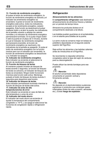 17
Refrigeración
Almacenamiento de los alimentos
El compartimento refrigerador está destinado al
almacenamiento de alimentos frescos y bebidas
por un periodo de tiempo breve.
Almacene los productos lácteos en el
compartimento destinado a tal efecto.
Las botellas pueden guardarse en el portabotellas
o en el estante para botellas de la puerta.
La carne cruda se conserva mejor en bolsas de
polietileno depositadas en el segundo estante
superior del frigorífico.
Deje enfriar los alimentos y las bebidas calientes
antes de introducirlos en el frigorífico.
Se recomienda no depositar alimentos
congelados sobre la tapa del cajón de verduras
para su descongelación.
Puede utilizar las demás bandejas para ese
propósito.
Atención
El alcohol concentrado debe depositarse
únicamente en posición vertical y
firmemente cerrado.
Atención
No deposite en el electrodoméstico sustancias
explosivas ni productos que contengan gases
inflamables (botes de nata a presión, aerosoles,
etc.). Existe riesgo de explosión.
ES Instrucciones de uso
13. Función de rendimiento energético
Al pulsar el botón de rendimiento energético, la
función de rendimiento energético se activará y el
indicador de rendimiento energético se
encenderá. Cuando la función de rendimiento
energético está activa, todos los indicadores,
excepto el de rendimiento energético, estarán
apagados. Esta función se desactivará al pulsar
cualquier botón o al abrir la puerta; los indicadores
de la pantalla volverán a adoptar los valores
normales y el indicador de rendimiento energético
permanecerá iluminado. Si no pulsa ningún botón
ni abre la puerta en el plazo de 5 minutos, durante
el cual el indicador de rendimiento energético
permanecerá encendido, la función de
rendimiento energético se reactivará y los
indicadores de la pantalla se apagarán. Si pulsa el
botón de rendimiento energético con la función
inactiva pero con el indicador aún encendido, la
función de rendimiento energético se desactivará
y su indicador se apagará.
14. Indicador de rendimiento energético
Este indicador se enciende al seleccionar la
función de rendimiento energético.
15. Función de bloqueo de teclas
Al mantener pulsado el botón de bloqueo de
teclas durante 3 segundos, la función de bloqueo
de teclas se activará y el indicador de bloqueo de
teclas se encenderá. Ningún botón funcionará
mientras esta función esté activa. Mantenga
pulsado el botón de bloqueo de teclas durante 3
segundos para desactivar esta función.
16. Indicador de bloqueo de teclas
Este indicador permanecerá iluminado mientras la
función de bloqueo de teclas esté activa.
17. Indicador de aviso de alta
temperatura/aviso de error
Este indicador se enciende en caso de fallo de
alta temperatura o aviso de error.
18. Indicador del modo ahorro
El indicador del modo ahorro se enciende al
ajustar la temperatura del compartimento
congelador a -18 ºC, y se apaga al seleccionar las
funciones de congelación rápida o refrigeración
rápida.
 