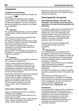 18
Congelación
Congelación de alimentos
El área de congelación aparece marcada con
el símbolo
Puede utilizar la aplicación para congelar
comida fresca como también para almacenar
comida pre-congelada. Por favor, remítase a
las recomendaciones provistas en el envase
de sus alimentos.
Atención
No congele bebidas gaseosas, ya que las botellas
pueden estallar cuando el líquido en su interior se
congele.
Tenga cuidado con productos congelados tales
como cubitos de hielo de colores.
No rebase la cantidad de alimentos que es capaz
de congelar el frigorífico en 24 horas. Remítase al
follero de características técnicas.
Para mantener la calidad de los alimentos, la
congelación de los mismos debe realizarse lo
más rápidamente posible.
De esa manera, no se excederá la capacidad de
congelación y no aumentará la temperatura en el
interior del congelador.
Atención
Mantenga los alimentos ya congelados separados
de los colocados recientemente.
Cuando introduzca alimentos calientes en el
congelador, el compresor de refrigeración se
mantendrá en funcionamiento hasta que estén
completamente congelados, cosa que puede
temporalmente provocar un enfriamiento excesivo
del compartimento frigorífico.
Puede resultar difícil abrir la puerta del congelador
justo después de haberla cerrado. No se
preocupe. Ello es debido a la diferencia de
presión, que se igualará y permitirá la normal
apertura de la puerta en pocos minutos.
Oirá un sonido de aspiración nada más
cerrar la puerta. Esto es perfectamente
normal.
Cómo hacer cubitos de hielo
Rellene la cubitera hasta 3/4 de su capacidad y
colóquela en el congelador.
Una vez el agua se haya transformado en hielo,
puede sacar los cubitos.
Nunca utilice objetos con punta o bordes afilados,
como cuchillos o tenedores, para retirar los
cubitos. ¡Existe riesgo de lesiones!
Deje que los cubitos se derritan ligeramente, o
introduzca la parte inferior de la bandeja en agua
durante unos instantes.
Descongelación del aparato
Este electrodoméstico es del tipo "sin
escarcha". Por lo tanto, no se acumulará
escarcha en la zona de almacenamiento de
alimentos.
No obstante, cada vez que sea necesario se
iniciará automáticamente un proceso de
deshielo de la zona de evaporación del
electrodoméstico. El agua se vierte en un
depósito situado en la parte trasera del
aparato y se evapora automáticamente
gracias al calor del compresor.
Asegúrese de que dicho depósito está
correctamente sujeto encima del
compresor.
Advertencias
Los ventiladores de los compartimentos
congelador y frigorífico hacen circular aire
frío. No introduzca nunca objetos a través del
protector. No permita que los niños jueguen
con los ventiladores de los compartimentos
congelador y frigorífico.
No deposite nunca productos que contengan
gases inflamables (por ejemplo,
dosificadores, aerosoles, etc.) ni sustancias
explosivas.
No cubrir los estantes con cualquier material
protector que pueda obstruir la circulación del
aire.
No permita a los niños jugar con el
electrodoméstico ni manipular sus mandos.
No permita que se obstruyan los protectores
de los ventiladores con el fin de obtener el
mayor rendimiento posible del
electrodoméstico. (Figuras 9 y 10)
Advertencia
Su electrodoméstico dispone de dos ventiladores
de circulación que son fundamentales para el
rendimiento del frigorífico. Asegúrese de que los
ventiladores no se encuentran bloqueados
(detenidos) o bloqueados por alimentos o
paquetes. El entorpecimiento o bloqueo
(detención) del ventilador puede derivar en un
incremento de la temperatura interna del
congelador (deshielo).
ES Instrucciones de uso
 