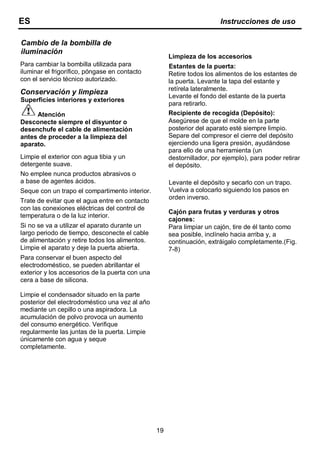 19
Cambio de la bombilla de
iluminación
Para cambiar la bombilla utilizada para
iluminar el frigorífico, póngase en contacto
con el servicio técnico autorizado.
Conservación y limpieza
Superficies interiores y exteriores
Atención
Desconecte siempre el disyuntor o
desenchufe el cable de alimentación
antes de proceder a la limpieza del
aparato.
Limpie el exterior con agua tibia y un
detergente suave.
No emplee nunca productos abrasivos o
a base de agentes ácidos.
Seque con un trapo el compartimento interior.
Trate de evitar que el agua entre en contacto
con las conexiones eléctricas del control de
temperatura o de la luz interior.
Si no se va a utilizar el aparato durante un
largo periodo de tiempo, desconecte el cable
de alimentación y retire todos los alimentos.
Limpie el aparato y deje la puerta abierta.
Para conservar el buen aspecto del
electrodoméstico, se pueden abrillantar el
exterior y los accesorios de la puerta con una
cera a base de silicona.
Limpie el condensador situado en la parte
posterior del electrodoméstico una vez al año
mediante un cepillo o una aspiradora. La
acumulación de polvo provoca un aumento
del consumo energético. Verifique
regularmente las juntas de la puerta. Limpie
únicamente con agua y seque
completamente.
Limpieza de los accesorios
Estantes de la puerta:
Retire todos los alimentos de los estantes de
la puerta. Levante la tapa del estante y
retírela lateralmente.
Levante el fondo del estante de la puerta
para retirarlo.
Recipiente de recogida (Depósito):
Asegúrese de que el molde en la parte
posterior del aparato esté siempre limpio.
Separe del compresor el cierre del depósito
ejerciendo una ligera presión, ayudándose
para ello de una herramienta (un
destornillador, por ejemplo), para poder retirar
el depósito.
Levante el depósito y secarlo con un trapo.
Vuelva a colocarlo siguiendo los pasos en
orden inverso.
Cajón para frutas y verduras y otros
cajones:
Para limpiar un cajón, tire de él tanto como
sea posible, inclínelo hacia arriba y, a
continuación, extráigalo completamente.(Fig.
7-8)
ES Instrucciones de uso
 