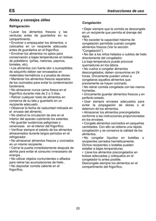 Notas y consejos útiles
Refrigeración
• Lavar los alimentos frescos y las
verduras antes de guardarlos en su
compartimento.
• Envolver o empaquetar los alimentos, o
colocarlos en un recipiente adecuado
antes de guardarlos en el frigorífico.
• Envolver los alimentos no aptos para
conservación a bajas temperaturas en bolsas
de polietileno (piñas, melones, pepinos,
tomates, etc).
• Los alimentos con fuerte olor o susceptibles
de adquirirlo deben ser envasados en
materiales herméticos o a prueba de olores.
• Mantener los alimentos frescos separados
de los cocinados para evitar la contaminación
bacteriana.
• No almacenar nunca carne fresca en el
frigorífico durante más de 2 o 3 días.
• Retirar cualquier resto de alimentos en
conserva de su lata y guardarlo en un
recipiente adecuado .
• Observar la fecha de caducidad indicada en
el envase del alimento.
• No obstruir la circulación de aire en el
interior del aparato cubriendo los estantes.
• No guardar sustancias peligrosas o
venenosas en el interior del frigorífico.
• Verificar siempre el estado de los alimentos
almacenados durante largos periodos en el
refrigerador .
• No almacenar alimentos frescos y cocinados
en un mismo recipiente .
• Cerrar la puerta inmediatamente después de
abrirla para evitar el consumo innecesario de
energía .
• No utilizar objetos contundentes o afilados
para retirar las acumulaciones de hielo .
• No depositar comida caliente en el
frigorífico.
Congelación
• Dejar siempre que la comida se descongele
en un recipiente que permita el drenaje del
agua.
• No exceder la capacidad máxima de
congelación permitida cuando congele
alimentos frescos (Ver la sección
“Congelación”).
• No dar a los niños helados o cubitos de hielo
directamente del congelador.
La baja temperatura puede provocar
quemaduras en los labios.
• No vuelva a congelar alimentos
descongelados; deben consumirse en 24
horas. Únicamente pueden volver a
congelarse aquellos alimentos que
previamente se hayan cocinado.
• No retirar comida congelada con las manos
húmedas.
• Únicamente guardar alimentos frescos y en
perfecto estado.
• Usar siempre envases adecuados para
evitar la propagación de olores o el
deterioro de los alimentos.
• Almacenar los alimentos precongelados
conforme a las instrucciones proporcionadas
en los envases.
• Congele alimentos cocinados en pequeñas
cantidades. Con ello se obtiene una rápida
congelación y se conserva la calidad de los
alimentos.
• No congelar líquidos en botellas o
recipientes cerrados herméticamente.
Dichos recipientes o botellas pueden
estallar a bajas temperaturas.
• Lleve los alimentos precongelados en
bolsas adecuadas y colóquelos en el
congelador lo antes posible.
Descongele siempre los alimentos en el
compartimento del frigorífico.
20
ES Instrucciones de uso
 