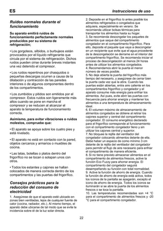 22
ES Instrucciones de uso
Ruidos normales durante el
funcionamiento
Su aparato emitirá ruidos de
funcionamiento perfectamente normales
producidos por su sistema de
refrigeración;
• Los gorgoteos, silbidos, o burbujeos están
provocados por el líquido refrigerante que
circula por el sistema de refrigeración. Dichos
ruidos pueden oírse durante breves instantes
una vez detenido el compresor.
• Los ruidos repentinos por chasquidos o
pequeñas descargas ocurren a causa de la
dilatación y contracción de las paredes
interiores o de algunos componentes dentro
de los compartimentos.
• Los zumbidos y pitidos son emitidos por el
compresor. Estos ruidos son ligeramente más
altos cuando se pone en marcha el
compresor y se reducen al alcanzar el
aparato la temperatura de funcionamiento
correcta.
Asimismo, para evitar vibraciones o ruidos
molestos, compruebe que:
• El aparato se apoya sobre los cuatro pies y
está nivelado.
• El aparato no está en contacto con la pared,
objetos cercanos y armarios o muebles de
cocina.
• Las latas, botellas o platos dentro del
frigorífico no se tocan o solapan unos con
otros.
• Todos los estantes y cajones se hallan
colocados de manera correcta dentro de los
compartimentos y las puertas del frigorífico.
Consejos prácticos para la
reducción del consumo de
electricidad
1. Asegúrese de que el aparato esté ubicado en
zonas bien ventiladas, lejos de cualquier fuente de
calor (cocina, radiador, etc.). Al mismo tiempo, el
aparato debe ubicarse de tal modo que se evite la
incidencia sobre él de la luz solar directa.
2. Deposite en el frigorífico lo antes posible los
alimentos refrigerados o congelados que
adquiera, especialmente en verano. Se
recomienda utilizar bolsas térmicas para
transportar los alimentos hasta su hogar.
3. Se recomienda descongelar los paquetes de
alimentos que saque del compartimento
congelador en el compartimento frigorífico. Para
ello, deposite el paquete que vaya a descongelar
en un recipiente que evite que el agua procedente
de la descongelación se derrame en el interior del
compartimento frigorífico. Se recomienda iniciar el
proceso de descongelación al menos 24 horas
antes de utilizar los alimentos congelados.
4. Recomendamos abrir la puerta el menor
número de veces posible.
5. No deje abierta la puerta del frigorífico más
tiempo del necesario, y asegúrese de cerrar bien
la puerta cada vez que la abra. Cuando las
puertas están abiertas, entra aire caliente en los
compartimentos frigorífico y congelador y el
aparato consume más energía para enfriar los
alimentos. Así pues, evite abrir las puertas con
frecuencia para ahorrar energía y mantener los
alimentos a una temperatura de almacenamiento
ideal.
6. El volumen máximo de almacenamiento de
alimentos congelados se obtiene al retirar los
cajones superior y central del compartimento
congelador. El consumo energético declarado
para el frigorífico corresponde al funcionamiento
con el compartimento congelador lleno y sin
utilizar los cajones central y superior.
7. No bloquee la rejilla del ventilador del
congelador colocando alimentos delante de ella.
Debe haber un espacio de como mínimo 3 cm
delante de la rejilla del ventilador del congelador
para permitir el flujo de aire necesario para enfriar
el compartimento de manera eficiente.
8. Si no tiene previsto almacenar alimentos en el
compartimento de alimentos frescos, active la
función Eco Fuzzy para ahorrar energía. El
compartimento del congelador seguirá
desempeñando su función con total normalidad.
9. Active la función de ahorro de energía. Cuando
la función de ahorro de energía está activa, todos
los iconos de la pantalla se apagarán, excepto el
icono de ahorro de energía. Todos los iconos se
iluminarán si se abre la puerta de los alimentos
frescos o se toca la pantalla.
10. Las temperaturas recomendadas son +4 °C
para el compartimento de alimentos frescos y -20
°C para el compartimento congelador.
 