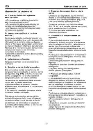 Resolución de problemas
1- El aparato no funciona a pesar de
estar encendido.
• ¡Compruebe que el cable de alimentación
está correctamente conectado!
• ¡Compruebe si la alimentación eléctrica es
correcta o si ha saltado algún disyuntor!
• ¡Verifique que el control de temperatura esté
correctamente ajustado!.
2- Hay una interrupción de la corriente
eléctrica.
Mantenga cerradas las puertas del aparato. Los
alimentos congelados no se verán afectados si la
interrupción de la corriente es de una duración
inferior al “Tiempo de Conservación sin Corriente”
(en horas) indicado en el folleto de Características
Técnicas. Si la interrupción supera dicho periodo,
compruebe el estado de los alimentos y
consúmalos de inmediato.
Puede también cocinar la comida descongelada y
volver a congelarla.
3- La luz interior no funciona.
Póngase en contacto con el servicio técnico
autorizado
4- Se activa la alarma de alta temperatura
Si la temperatura real del compartimento del
congelador es demasiado alta, el icono de alarma
de la pantalla (Fig. 2/18) se ilumina. El icono de
alarma se apaga una vez la temperatura del
congelador vuelve a los valores normales.
La alarma de alta temperatura puede activarse
debido a las siguientes situaciones:
d) Almacenamiento de alimentos calientes
e) Presencia de aire caliente en el compartimento
del congelador
f) La puerta del congelador permanece abierta
durante un periodo prolongado
Si la alarma de temperatura alta permanece
activada durante más de 24 horas, póngase en
contacto con el servicio de atención al cliente.
La alarma de alta temperatura no se activará
durante las 24 horas siguientes a la conexión del
aparato a la red eléctrica.
5- Presencia de mensajes de error y de la
alarma
En caso de que se produzca alguna anomalía
durante la conexión del electrodoméstico, el icono
de alarma de la pantalla parpadeará (Fig. 2/18)
junto con el mensaje de error pertinente.
En caso de que aparezcan ciertos caracteres
(EO, E3, etc.) en la pantalla, póngase en contacto
con el servicio de atención al cliente.
El icono de alarma se apagará una vez
subsanado el problema.
6- Anomalía en la temperatura real del
frigorífico
El electrodoméstico realiza el proceso de
refrigeración teniendo en cuenta la temperatura
seleccionada para el frigorífico. La temperatura
real del frigorífico mostrada en la pantalla
alcanzará la temperatura seleccionada una vez
los productos depositados estén suficientemente
fríos.
Puede que se produzcan algunas oscilaciones en
la temperatura real del frigorífico mostrada en la
pantalla, debido a:
a)Frecuente apertura / cierre de la puerta del
frigorífico
b)Depósito de productos calientes en el interior
del frigorífico
c)La puerta del frigorífico se deja abierta
durante periodos prolongados
7- Anomalía en la temperatura real del
congelador
El electrodoméstico realiza el proceso de
refrigeración teniendo en cuenta la temperatura
seleccionada para el congelador. La temperatura
real del congelador mostrada en la pantalla
alcanzará la temperatura seleccionada una vez
los productos depositados estén suficientemente
fríos.
Puede que se produzcan algunas oscilaciones en
la temperatura real del congelador mostrada en la
pantalla, debido a:
a)Frecuente apertura / cierre de la puerta del
frigorífico
b)Depósito de productos calientes en el interior
del congelador
c)Dejar la puerta del congelador abierta durante
periodos prolongados
23
ES Instrucciones de uso
 
