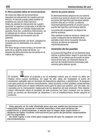 8- Otros posibles fallos de funcionamiento
No todos los fallos de funcionamiento
requieren la intervención de nuestro servicio
técnico. A menudo puede usted resolver el
problema sin recurrir dicho servicio.
Antes de solicitar la intervención de nuestro
personal, le rogamos compruebe si el fallo ha
sido causado por un manejo inadecuado del
aparato. Si es así, y solicita la intervención, se
le cobrará por la misma, incluso aunque el
electrodoméstico se encuentre aún en
garantía.
Si el problema persiste, por favor, póngase en
contacto con su distribuidor o su servicio
técnico.
Por favor tenga a mano el tipo y el número de
serie de su aparato antes de llamar. La
etiqueta de datos técnicos se encuentra en el
interior del frigorífico.
Alarma de puerta abierta
El electrodoméstico dispone de una alarma
acústica que avisa al usuario en caso de que
la puerta del frigorífico permanezca abierta
durante más de un minuto. La alarma
recordará periódicamente al usuario que la
puerta del frigorífico permanece abierta.
La puerta del congelador no dispone de
alarma acústica.
Para detener la alarma acústica, basta con
pulsar cualquiera de los botones de la
pantalla o bien cerrar la puerta. De esta
manera, la alarma se detendrá
momentáneamente.
Inversión de las puertas
La puerta del frigorífico se ha diseñado para
abrirse a ambos lados, según lo que sea más
cómodo. Si se desea que la puerta se abra
hacia el otro lado, es necesario llamar al
servicio de mantenimiento autorizado más
cercano para obtener ayuda.
24
ES Instrucciones de uso
Este aparato no ha sido diseñado para que sea usado por personas con
capacidad física, sensorial o mental reducida o bien que carezcan de
experiencia y conocimientos, a menos que lo hagan bajo supervisión o
después de haber recibido instrucciones por parte de personas responsables
por su seguridad.
Se debe vigilar a los niños para asegurarse de que no jueguen con este
electrodoméstico.
El símbolo sobre el producto o en el embalaje indican que el mismo no debe ser
tratado como basura doméstica. En lugar de ello, debe ser trasladado al punto de
recolección aplicable para el reciclado de dispositivos eléctricos y electrónicos. Al asegurar
que este producto se elimine correctamente, usted ayudará a evitar posibles consecuencias
negativas tanto para el medio ambiente como para la salud que podrían, por otro lado, ser
causados por la manipulación inadecuada de los desechos de este producto. Para obtener
mayor información sobre el reciclado de este producto, por favor contacte con su oficina
local, su servicio de eliminación de desechos o con el establecimiento donde adquirió el
producto.
 