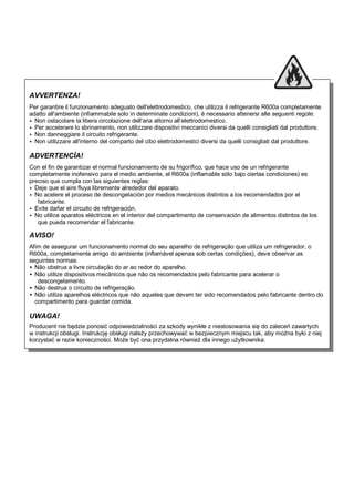 AVVERTENZA!
Per garantire il funzionamento adeguato dell'elettrodomestico, che utilizza il refrigerante R600a completamente
adatto all'ambiente (infiammabile solo in determinate condizioni), è necessario attenersi alle seguenti regole:
 Non ostacolare la libera circolazione dell'aria attorno all’elettrodomestico.
 Per accelerare lo sbrinamento, non utilizzare dispositivi meccanici diversi da quelli consigliati dal produttore.
 Non danneggiare il circuito refrigerante.
 Non utilizzare all'interno del comparto del cibo elettrodomestici diversi da quelli consigliati dal produttore.
ADVERTENCİA!
Con el fin de garantizar el normal funcionamiento de su frigorífico, que hace uso de un refrigerante
completamente inofensivo para el medio ambiente, el R600a (inflamable sólo bajo ciertas condiciones) es
preciso que cumpla con las siguientes reglas:
 Deje que el aire fluya libremente alrededor del aparato.
 No acelere el proceso de descongelación por medios mecánicos distintos a los recomendados por el
fabricante.
 Evite dañar el circuito de refrigeración.
 No utilice aparatos eléctricos en el interior del compartimento de conservación de alimentos distintos de los
que pueda recomendar el fabricante.
AVISO!
Afim de assegurar um funcionamento normal do seu aparelho de refrigeração que utiliza um refrigerador, o
R600a, completamente amigo do ambiente (inflamável apenas sob certas condições), deve observar as
seguintes normas:
 Não obstrua a livre circulação do ar ao redor do aparelho.
 Não utilize dispositivos mecânicos que não os recomendados pelo fabricante para acelerar o
descongelamento.
 Não destrua o circuito de refrigeração.
 Não utilize aparelhos eléctricos que não aqueles que devem ter sido recomendados pelo fabricante dentro do
compartimento para guardar comida.
UWAGA!
Producent nie będzie ponosić odpowiedzialności za szkody wynikłe z niestosowania się do zaleceń zawartych
w instrukcji obsługi. Instrukcję obsługi należy przechowywać w bezpiecznym miejscu tak, aby można było z niej
korzystać w razie konieczności. Może być ona przydatna również dla innego użytkownika.
 