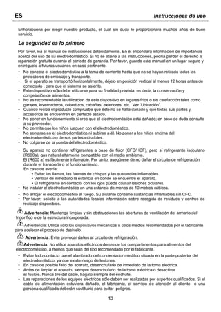 Enhorabuena por elegir nuestro producto, el cual sin duda le proporcionará muchos años de buen
servicio.
La seguridad es lo primero
Por favor, lea el manual de instrucciones detenidamente. En él encontrará información de importancia
acerca del uso de su electrodoméstico. Si no se atiene a las instrucciones, podría perder el derecho a
reparación gratuita durante el período de garantía. Por favor, guarde este manual en un lugar seguro y
entréguelo a futuros usuarios en caso pertinente.
• No conecte el electrodoméstico a la toma de corriente hasta que no se hayan retirado todos los
protectores de embalaje y transporte.
• Si el aparato se transportó horizontalmente, déjelo en posición vertical al menos 12 horas antes de
conectarlo , para que el sistema se asiente.
• Este dispositivo sólo debe utilizarse para su finalidad prevista, es decir, la conservación y
congelación de alimentos.
• No es recomendable la utilización de este dispositivo en lugares fríos o sin calefacción tales como
garajes, invernaderos, cobertizos, cabañas, exteriores, etc. Ver ‘Ubicación’.
• Cuando reciba el producto compruebe que éste no se halla dañado y que todas sus partes y
accesorios se encuentran en perfecto estado.
• No poner en funcionamiento si cree que el electrodoméstico está dañado; en caso de duda consulte
a su proveedor.
• No permita que los niños jueguen con el electrodoméstico.
• No sentarse en el electrodoméstico ni subirse a él. No poner a los niños encima del
electrodoméstico o de sus partes extraíbles.
• No colgarse de la puerta del electrodoméstico.
• Su aparato no contiene refrigerantes a base de flúor (CFC/HCF), pero sí refrigerante isobutano
(R600a), gas natural altamente compatible con el medio ambiente.
El (R600 a) es fácilmente inflamable. Por tanto, asegúrese de no dañar el circuito de refrigeración
durante el transporte o el funcionamiento.
En caso de avería:
• Evitar las llamas, las fuentes de chispas y las sustancias inflamables.
• Ventilar de inmediato la estancia en donde se encuentre el aparato.
• El refrigerante en contacto con los ojos puede causar lesiones oculares.
• No instalar el electrodoméstico en una estancia de menos de 10 metros cúbicos.
• No arrojar el electrodoméstico al fuego. Su aislante contiene sustancias inflamables sin CFC.
• Por favor, solicite a las autoridades locales información sobre recogida de residuos y centros de
reciclaje disponibles.
Advertencia: Mantenga limpias y sin obstrucciones las aberturas de ventilación del armario del
frigorífico o de la estructura incorporada.
Advertencia: Utilice sólo los dispositivos mecánicos u otros medios recomendados por el fabricante
para acelerar el proceso de deshielo.
Advertencia: Evite provocar daños al circuito de refrigeración.
Advertencia: No utilice aparatos eléctricos dentro de los compartimentos para alimentos del
electrodoméstico, a menos que sean del tipo recomendado por el fabricante.
• Evitar todo contacto con el alambrado del condensador metálico situado en la parte posterior del
electrodoméstico, ya que existe riesgo de lesiones.
• En caso de posible fallo del aparato, desenchufarlo de inmediato de la toma eléctrica.
• Antes de limpiar el aparato, siempre desenchufarlo de la toma eléctrica o desactivar
el fusible. Nunca tire del cable, hágalo siempre del enchufe.
• Las reparaciones de los equipos eléctricos sólo deben ser realizadas por expertos cualificados. Si el
cable de alimentación estuviera dañado, el fabricante, el servicio de atención al cliente o una
persona cualificada deberán sustituirlo para evitar peligros.
13
ES Instrucciones de uso
 
