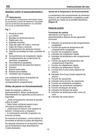 15
Detalles sobre el electrodoméstico
Advertencia
Se suministra a continuación información sobre
los accesorios a modo de referencia. Es posible
que los accesorios que aparecen no coincidan
con los de su electrodoméstico.
Fig. 1
1. Panel de control
2. Luz interior
3. Bandeja de alimentos frescos
4. Rejilla para vino
5. Estantes movibles
6. Tapa del cajón de frutas y verduras
7. Cajón de frutas y verduras
8. Compartimento de alimentos frescos
9. Soporte de bandeja de hielo y bandeja de
hielo
10. Compartimiento de congelación rápida
11. Compartimentos de conservación de
alimentos congelados
12. Pies delanteros ajustables
13. Compartimento de productos lácteos
14. Huevera
15. Estante para botes
16. Estante para botellas
17. Ventilador del congelador
Los ventiladores tienen el propósito de
hacer circular el aire en su
correspondiente compartimento.
Antes de poner en funcionamiento
Antes de empezar a utilizar su
electrodoméstico, deben comprobarse
detenidamente los siguientes puntos para su
seguridad:
• ¿Está correctamente colocado el aparato
sobre el suelo?
• Debe haber suficiente espacio para
una buena circulación de aire.
• ¿Está limpio el interior? (Ver también la
sección "Conservación y limpieza")
• A continuación enchufar el aparato a la
toma de corriente.
Se activará el compresor, y la luz interior se
encenderá al abrirse la puerta del frigorífico.
No deposite alimentos en el frigorífico hasta
que la temperatura haya alcanzado los
niveles deseados.
ES Instrucciones de uso
Ajuste de la temperatura de funcionamiento
La temperatura del compartimento de alimentos
frescos y del compartimento congelador puede
ajustarse por medio de la pantalla electrónica
(Figura 2)
Panel de control
Funciones de control
Atendiendo a la Figura 2, el
electrodoméstico dispone de las siguientes
funciones.
1. Indicador de temperatura del compartimento
congelador
2. Función de ajuste de temperatura del
compartimento congelador
3. Función de congelación rápida
4. Indicador de congelación rápida
5. Indicador de temperatura del compartimento
frigorífico
6. Función de ajuste de temperatura del
compartimento frigorífico
7. Función de refrigeración rápida
8. Indicador de refrigeración rápida
9. Función Eco-Fuzzy (modo especial de
ahorro)
10. Indicador Eco-Fuzzy (modo especial de
ahorro)
11. Función de vacaciones
12. Indicador de la función de vacaciones
13. Función de rendimiento energético
14. Indicador de rendimiento energético
15. Función de bloqueo de teclas
16. Indicador de bloqueo de teclas
17. Indicador de temperatura alta / aviso de
error
18. Indicador del modo ahorro
 