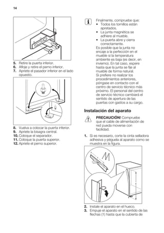 5. Retire la puerta inferior.
6. Afloje y retire el perno inferior.
7. Apriete el pasador inferior en el lado
opuesto.
8. Vuelva a colocar la puerta inferior.
9. Apriete la bisagra central.
10. Coloque el separador.
11. Coloque la puerta superior.
12. Apriete el perno superior.
Finalmente, compruebe que:
• Todos los tornillos están
apretados.
• La junta magnética se
adhiere al mueble.
• La puerta abre y cierra
correctamente.
Es posible que la junta no
encaje a la perfección en el
mueble si la temperatura
ambiente es baja (es decir, en
invierno). En tal caso, espere
hasta que la junta se fije al
mueble de forma natural.
Si prefiere no realizar los
procedimientos anteriores,
póngase en contacto con el
centro de servicio técnico más
próximo. El personal del centro
de servicio técnico cambiará el
sentido de apertura de las
puertas con gastos a su cargo.
Instalación del aparato
PRECAUCIÓN! Compruebe
que el cable de alimentación de
red pueda moverse con
facilidad.
1. Si es necesario, corte la cinta selladora
adhesiva y péguela al aparato como se
muestra en la figura.
x
x
2. Instale el aparato en el hueco.
3. Empuje el aparato en el sentido de las
flechas (1) hasta que la cubierta de
14
 
