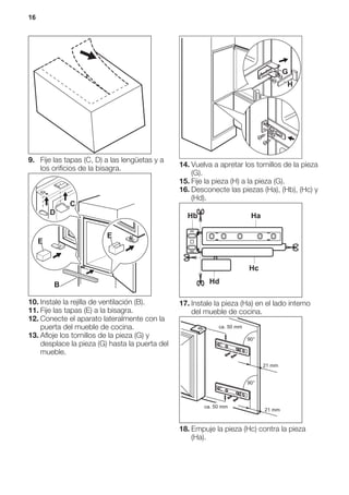 9. Fije las tapas (C, D) a las lengüetas y a
los orificios de la bisagra.
E
E
B
D
C
10. Instale la rejilla de ventilación (B).
11. Fije las tapas (E) a la bisagra.
12. Conecte el aparato lateralmente con la
puerta del mueble de cocina.
13. Afloje los tornillos de la pieza (G) y
desplace la pieza (G) hasta la puerta del
mueble.
G
H
14. Vuelva a apretar los tornillos de la pieza
(G).
15. Fije la pieza (H) a la pieza (G).
16. Desconecte las piezas (Ha), (Hb), (Hc) y
(Hd).
Hb Ha
Hc
Hd
17. Instale la pieza (Ha) en el lado interno
del mueble de cocina.
ca. 50 mm
ca. 50 mm
21 mm
90°
90°
21 mm
18. Empuje la pieza (Hc) contra la pieza
(Ha).
16
 
