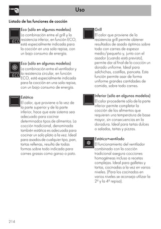 Uso
214
Listado de las funciones de cocción
Eco (sólo en algunos modelos)
La combinación entre el grill y la
resistencia inferior, en función ECO,
está especialmente indicada para
la cocción en una sola repisa, con
un bajo consumo de energía.
Eco (sólo en algunos modelos)
La combinación entre el ventilador y
la resistencia circular, en función
ECO, está especialmente indicada
para la cocción en una sola repisa,
con un bajo consumo de energía.
Estático
El calor, que proviene a la vez de
la parte superior y de la parte
inferior, hace que este sistema sea
adecuado para cocinar
determinados tipos de alimentos. La
cocción tradicional, denominada
también estática es adecuada para
cocinar un solo plato a la vez. Ideal
para asados de cualquier tipo, pan,
tartas rellenas, resulta de todas
formas sobre todo indicada para
carnes grasas como ganso o pato.
Grill
El calor que proviene de la
resistencia grill permite obtener
resultados de asado óptimos sobre
todo con carnes de espesor
medio/pequeño y, junto con el
asador (cuando está previsto),
permite dar al final de la cocción un
dorado uniforme. Ideal para
salchichas, costillas, panceta. Esta
función permite asar de forma
uniforme grandes cantidades de
comida, sobre todo carnes.
Inferior (sólo en algunos modelos)
El calor procedente sólo de la parte
inferior permite completar la
cocción de los alimentos que
requieren una temperatura de base
mayor, sin consecuencias en la
doradura. Ideal para tartas dulces
o saladas, tartas y pizzas.
Estático+ventilado
El funcionamiento del ventilador
combinado con la cocción
tradicional asegura cocciones
homogéneas incluso a recetas
complejas. Ideal para galletas y
tartas, cocinadas a la vez en varios
niveles. (Para los cocinados en
varios niveles se aconseja utilizar la
2ª y la 4ª repisa).
 