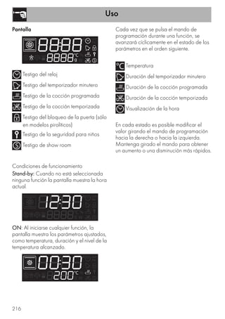 Uso
216
Pantalla
Testigo del reloj
Testigo del temporizador minutero
Testigo de la cocción programada
Testigo de la cocción temporizada
Testigo del bloqueo de la puerta (sólo
en modelos pirolíticos)
Testigo de la seguridad para niños
Testigo de show room
Condiciones de funcionamiento
Stand-by: Cuando no está seleccionada
ninguna función la pantalla muestra la hora
actual.
ON: Al iniciarse cualquier función, la
pantalla muestra los parámetros ajustados,
como temperatura, duración y el nivel de la
temperatura alcanzado.
Cada vez que se pulsa el mando de
programación durante una función, se
avanzará cíclicamente en el estado de los
parámetros en el orden siguiente.
Temperatura
Duración del temporizador minutero
Duración de la cocción programada
Duración de la cocción temporizada
Visualización de la hora
En cada estado es posible modificar el
valor girando el mando de programación
hacia la derecha o hacia la izquierda.
Mantenga girado el mando para obtener
un aumento o una disminución más rápidos.
 