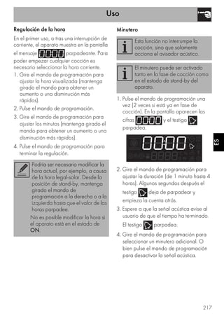 Uso
217
ES
Regulación de la hora
En el primer uso, o tras una interrupción de
corriente, el aparato muestra en la pantalla
el mensaje parpadeante. Para
poder empezar cualquier cocción es
necesario seleccionar la hora corriente.
1. Gire el mando de programación para
ajustar la hora visualizada (mantenga
girado el mando para obtener un
aumento o una disminución más
rápidos).
2. Pulse el mando de programación.
3. Gire el mando de programación para
ajustar los minutos (mantenga girado el
mando para obtener un aumento o una
disminución más rápidos).
4. Pulse el mando de programación para
terminar la regulación.
Minutero
1. Pulse el mando de programación una
vez (2 veces si está ya en fase de
cocción). En la pantalla aparecen las
cifras y el testigo
parpadea.
2. Gire el mando de programación para
ajustar la duración (de 1 minuto hasta 4
horas). Algunos segundos después el
testigo deja de parpadear y
empieza la cuenta atrás.
3. Espere a que la señal acústica avise al
usuario de que el tiempo ha terminado.
El testigo parpadea.
4. Gire el mando de programación para
seleccionar un minutero adicional. O
bien pulse el mando de programación
para desactivar la señal acústica.
Podría ser necesario modificar la
hora actual, por ejemplo, a causa
de la hora legal-solar. Desde la
posición de stand-by, mantenga
girado el mando de
programación a la derecha o a la
izquierda hasta que el valor de las
horas parpadee.
No es posible modificar la hora si
el aparato está en el estado de
ON.
Esta función no interrumpe la
cocción, sino que solamente
acciona el avisador acústico.
El minutero puede ser activado
tanto en la fase de cocción como
en el estado de stand-by del
aparato.
 