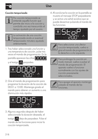 Uso
218
Cocción temporizada
1. Tras haber seleccionado una función y
una temperatura de cocción, pulse tres
veces el mando de programación. En la
pantalla aparecen las cifras
y el testigo parpadea.
2. Gire el mando de programación para
programar la duración de la cocción de
00:01 a 13:00. Mantenga girado el
mando para obtener un aumento o una
disminución más rápidos.
3. Algunos segundos después de haber
seleccionado la duración deseada, el
testigo deja de parpadear. Pulse el
mando de las funciones para iniciar la
cocción temporizada.
4. Al concluirse la cocción en la pantalla se
muestra el mensaje STOP parpadeante
y se activa una señal acústica que se
puede desactivar pulsando el mando de
las funciones.
Por cocción temporizada se
entiende aquella función que
permite dar inicio a la cocción y
concluirla una vez transcurrido el
tiempo ajustado por el usuario.
La activación de una cocción
temporizada anula un eventual
temporizador minutero ajustado
anteriormente. Para seleccionar una ulterior
cocción temporizada, vuelva a
girar el mando de programación a
la derecha o a la izquierda.
Para prolongar la cocción en
modo manual, vuelva a pulsar el
mando de programación. El
aparato vuelve a funcionar
normalmente con los ajustes de
cocción previamente
seleccionados.
Para apagar el aparato mantenga
pulsado el mando de las
funciones.
 