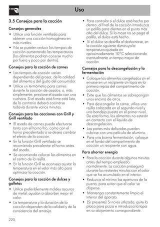 Uso
220
3.5 Consejos para la cocción
Consejos generales
• Utilice una función ventilada para
obtener una cocción homogénea en
más niveles.
• No se pueden reducir los tiempos de
cocción aumentando las temperaturas
(los alimentos podrían cocerse mucho
por fuera y poco por dentro).
Consejos para la cocción de carnes
• Los tiempos de cocción varían
dependiendo del grosor, de la calidad
del alimento y del gusto del consumidor.
• Utilice un termómetro para carnes
durante la cocción de asados, o, más
simplemente, presione el asado con una
cuchara. Si el asado está firme está listo,
de lo contrario deberá cocinarse
todavía durante varios minutos.
Consejos para las cocciones con Grill y
Grill ventilado
• El asado de carnes puede efectuarse
tanto con el horno frío, como con el
horno precalentado si se desea cambiar
el efecto de la cocción.
• En la función Grill ventilado se
recomienda precalentar el horno antes
del asado.
• Se recomienda colocar los alimentos en
el centro de la rejilla.
• En la función Grill se aconseja ajustar la
temperatura en el valor más alto para
optimizar la cocción.
Consejos para la cocción de dulces y
galletas
• Utilice preferiblemente moldes oscuros
de metal: ayudan a absorber mejor el
calor.
• La temperatura y la duración de la
cocción dependen de la calidad y de la
consistencia del amasijo.
• Para controlar si el dulce está hecho por
dentro: al final de la cocción introduzca
un palillo para dientes en el punto más
alto del dulce. Si la masa no se pega al
palillo, el dulce está hecho.
• Si el dulce se desinfla al deshornarse, en
la cocción siguiente disminuya la
temperatura ajustada en
aproximadamente 10°C seleccionando
eventualmente un tiempo mayor de
cocción.
Consejos para la descongelación y la
fermentación
• Coloque los alimentos congelados sin el
envase en un recipiente sin tapa en la
primera repisa del compartimento de
cocción.
• Evite que los alimentos se sobrepongan
unos encima de otros.
• Para descongelar la carne, utilice una
rejilla colocada en el segundo nivel y
una bandeja puesta en el primer nivel.
De esta forma, los alimentos no estarán
en contacto con el líquido de
descongelación.
• Las partes más delicadas pueden
cubrirse con una película de aluminio.
• Para una buena fermentación, coloque
en el fondo del compartimento de
cocción un recipiente con agua.
Para ahorrar energía
• Pare la cocción durante algunos minutos
antes del tiempo empleado
normalmente. La cocción proseguirá
durante los restantes minutos con el calor
que se ha acumulado en el interior.
• Reduzca al mínimo las aperturas de la
puerta, para evitar que el calor se
disperse.
• Mantenga constantemente limpio el
interior del aparato.
• (Si presente) Si no es utilizada, quite la
placa para pizza e introduzca la tapa
en su alojamiento correspondiente.
 
