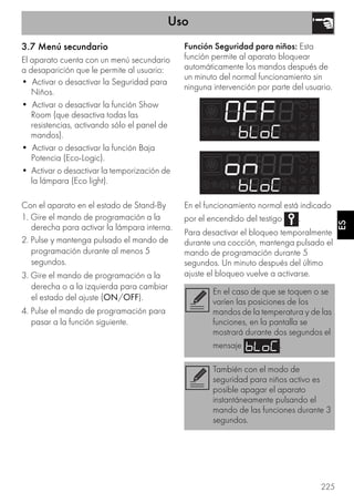 Uso
225
ES
3.7 Menú secundario
El aparato cuenta con un menú secundario
a desaparición que le permite al usuario:
• Activar o desactivar la Seguridad para
Niños.
• Activar o desactivar la función Show
Room (que desactiva todas las
resistencias, activando sólo el panel de
mandos).
• Activar o desactivar la función Baja
Potencia (Eco-Logic).
• Activar o desactivar la temporización de
la lámpara (Eco light).
Con el aparato en el estado de Stand-By
1. Gire el mando de programación a la
derecha para activar la lámpara interna.
2. Pulse y mantenga pulsado el mando de
programación durante al menos 5
segundos.
3. Gire el mando de programación a la
derecha o a la izquierda para cambiar
el estado del ajuste (ON/OFF).
4. Pulse el mando de programación para
pasar a la función siguiente.
Función Seguridad para niños: Esta
función permite al aparato bloquear
automáticamente los mandos después de
un minuto del normal funcionamiento sin
ninguna intervención por parte del usuario.
En el funcionamiento normal está indicado
por el encendido del testigo .
Para desactivar el bloqueo temporalmente
durante una cocción, mantenga pulsado el
mando de programación durante 5
segundos. Un minuto después del último
ajuste el bloqueo vuelve a activarse.
En el caso de que se toquen o se
varíen las posiciones de los
mandos de la temperatura y de las
funciones, en la pantalla se
mostrará durante dos segundos el
mensaje .
También con el modo de
seguridad para niños activo es
posible apagar el aparato
instantáneamente pulsando el
mando de las funciones durante 3
segundos.
 