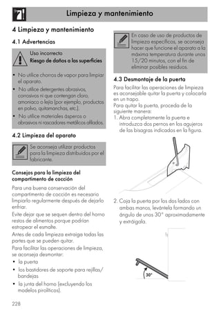 Limpieza y mantenimiento
228
4 Limpieza y mantenimiento
4.1 Advertencias
4.2 Limpieza del aparato
Consejos para la limpieza del
compartimento de cocción
Para una buena conservación del
compartimento de cocción es necesario
limpiarlo regularmente después de dejarlo
enfriar.
Evite dejar que se sequen dentro del horno
restos de alimentos porque podrían
estropear el esmalte.
Antes de cada limpieza extraiga todas las
partes que se pueden quitar.
Para facilitar las operaciones de limpieza,
se aconseja desmontar:
• la puerta
• los bastidores de soporte para rejillas/
bandejas
• la junta del horno (excluyendo los
modelos pirolíticos).
4.3 Desmontaje de la puerta
Para facilitar las operaciones de limpieza
es aconsejable quitar la puerta y colocarla
en un trapo.
Para quitar la puerta, proceda de la
siguiente manera:
1. Abra completamente la puerta e
introduzca dos pernos en los agujeros
de las bisagras indicados en la figura.
2. Coja la puerta por los dos lados con
ambas manos, levántela formando un
ángulo de unos 30° aproximadamente
y extráigala.
Uso incorrecto
Riesgo de daños a las superficies
• No utilice chorros de vapor para limpiar
el aparato.
• No utilice detergentes abrasivos,
corrosivos ni que contengan cloro,
amoniaco o lejía (por ejemplo, productos
en polvo, quitamanchas, etc.).
• No utilice materiales ásperos o
abrasivos ni rascadores metálicos afilados.
Se aconseja utilizar productos
para la limpieza distribuidos por el
fabricante.
En caso de uso de productos de
limpieza específicos, se aconseja
hacer que funcione el aparato a la
máxima temperatura durante unos
15/20 minutos, con el fin de
eliminar posibles residuos.
 