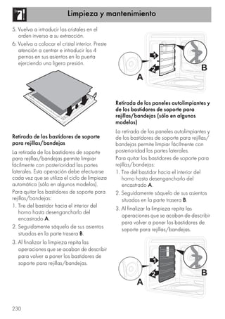 Limpieza y mantenimiento
230
5. Vuelva a introducir los cristales en el
orden inverso a su extracción.
6. Vuelva a colocar el cristal interior. Preste
atención a centrar e introducir los 4
pernos en sus asientos en la puerta
ejerciendo una ligera presión.
Retirada de los bastidores de soporte
para rejillas/bandejas
La retirada de los bastidores de soporte
para rejillas/bandejas permite limpiar
fácilmente con posterioridad las partes
laterales. Esta operación debe efectuarse
cada vez que se utiliza el ciclo de limpieza
automática (sólo en algunos modelos).
Para quitar los bastidores de soporte para
rejillas/bandejas:
1. Tire del bastidor hacia el interior del
horno hasta desengancharlo del
encastrado A.
2. Seguidamente sáquelo de sus asientos
situados en la parte trasera B.
3. Al finalizar la limpieza repita las
operaciones que se acaban de describir
para volver a poner los bastidores de
soporte para rejillas/bandejas.
Retirada de los paneles autolimpiantes y
de los bastidores de soporte para
rejillas/bandejas (sólo en algunos
modelos)
La retirada de los paneles autolimpiantes y
de los bastidores de soporte para rejillas/
bandejas permite limpiar fácilmente con
posterioridad las partes laterales.
Para quitar los bastidores de soporte para
rejillas/bandejas:
1. Tire del bastidor hacia el interior del
horno hasta desengancharlo del
encastrado A.
2. Seguidamente sáquelo de sus asientos
situados en la parte trasera B.
3. Al finalizar la limpieza repita las
operaciones que se acaban de describir
para volver a poner los bastidores de
soporte para rejillas/bandejas.
 
