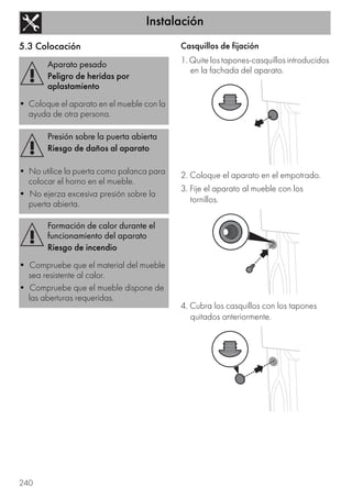 Instalación
240
5.3 Colocación Casquillos de fijación
1. Quite los tapones-casquillos introducidos
en la fachada del aparato.
2. Coloque el aparato en el empotrado.
3. Fije el aparato al mueble con los
tornillos.
4. Cubra los casquillos con los tapones
quitados anteriormente.
Aparato pesado
Peligro de heridas por
aplastamiento
• Coloque el aparato en el mueble con la
ayuda de otra persona.
Presión sobre la puerta abierta
Riesgo de daños al aparato
• No utilice la puerta como palanca para
colocar el horno en el mueble.
• No ejerza excesiva presión sobre la
puerta abierta.
Formación de calor durante el
funcionamiento del aparato
Riesgo de incendio
• Compruebe que el material del mueble
sea resistente al calor.
• Compruebe que el mueble dispone de
las aberturas requeridas.
 