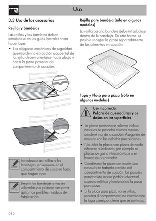 Uso
212
3.3 Uso de los accesorios
Rejillas y bandejas
Las rejillas y las bandejas deben
introducirse en las guías laterales hasta
hacer tope.
• Los bloqueos mecánicos de seguridad
que impiden la extracción accidental de
la rejilla deben orientarse hacia abajo y
hacia la parte posterior del
compartimento de cocción.
Rejilla para bandeja (sólo en algunos
modelos)
La rejilla para la bandeja debe introducirse
dentro de la bandeja. De esta forma, es
posible recoger la grasa separadamente
de los alimentos en cocción.
Tapa y Placa para pizza (sólo en
algunos modelos)
Introduzca las rejillas y las
bandejas suavemente en el
compartimento de cocción hasta
que hagan tope.
Limpie las bandejas antes de
utilizarlas por primera vez para
quitar los posibles residuos de
fabricación.
Uso incorrecto
Peligro de quemaduras y de
daños en las superficies
• La placa permanece caliente incluso
después de pasados muchos minutos
desdeelfinaldelacocción.Asegúresede
moverla con las debidas precauciones.
• No utilice la placa para pizza de modo
diferente al indicado, por ejemplo en
placas de gas o vitrocerámicas o en
hornos no preparados.
• Condimente la pizza con aceite sólo
después de haberla extraído del
compartimento de cocción: las posibles
manchas de aceite podrían afectar al
aspecto estético y funcional de la placa
para pizza.
• Si la placa para pizza no se utiliza,
recubra el compartimento de cocción con
la tapa correspondiente que se suministra.
 