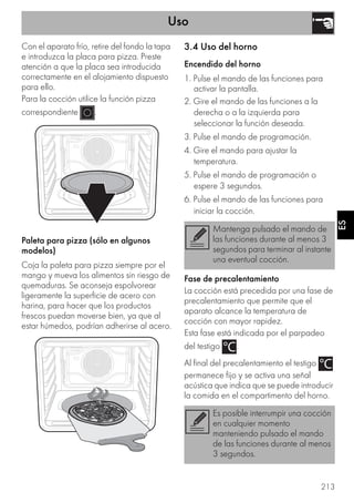 Uso
213
ES
Con el aparato frío, retire del fondo la tapa
e introduzca la placa para pizza. Preste
atención a que la placa sea introducida
correctamente en el alojamiento dispuesto
para ello.
Para la cocción utilice la función pizza
correspondiente .
Paleta para pizza (sólo en algunos
modelos)
Coja la paleta para pizza siempre por el
mango y mueva los alimentos sin riesgo de
quemaduras. Se aconseja espolvorear
ligeramente la superficie de acero con
harina, para hacer que los productos
frescos puedan moverse bien, ya que al
estar húmedos, podrían adherirse al acero.
3.4 Uso del horno
Encendido del horno
1. Pulse el mando de las funciones para
activar la pantalla.
2. Gire el mando de las funciones a la
derecha o a la izquierda para
seleccionar la función deseada.
3. Pulse el mando de programación.
4. Gire el mando para ajustar la
temperatura.
5. Pulse el mando de programación o
espere 3 segundos.
6. Pulse el mando de las funciones para
iniciar la cocción.
Fase de precalentamiento
La cocción está precedida por una fase de
precalentamiento que permite que el
aparato alcance la temperatura de
cocción con mayor rapidez.
Esta fase está indicada por el parpadeo
del testigo .
Al final del precalentamiento el testigo
permanece fijo y se activa una señal
acústica que indica que se puede introducir
la comida en el compartimento del horno.
Mantenga pulsado el mando de
las funciones durante al menos 3
segundos para terminar al instante
una eventual cocción.
Es posible interrumpir una cocción
en cualquier momento
manteniendo pulsado el mando
de las funciones durante al menos
3 segundos.
 
