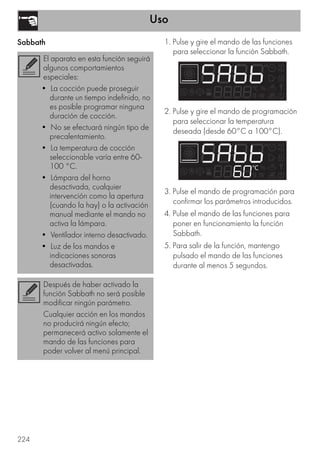 Uso
224
Sabbath 1. Pulse y gire el mando de las funciones
para seleccionar la función Sabbath.
2. Pulse y gire el mando de programación
para seleccionar la temperatura
deseada (desde 60°C a 100°C).
3. Pulse el mando de programación para
confirmar los parámetros introducidos.
4. Pulse el mando de las funciones para
poner en funcionamiento la función
Sabbath.
5. Para salir de la función, mantengo
pulsado el mando de las funciones
durante al menos 5 segundos.
El aparato en esta función seguirá
algunos comportamientos
especiales:
• La cocción puede proseguir
durante un tiempo indefinido, no
es posible programar ninguna
duración de cocción.
• No se efectuará ningún tipo de
precalentamiento.
• La temperatura de cocción
seleccionable varía entre 60-
100 °C.
• Lámpara del horno
desactivada, cualquier
intervención como la apertura
(cuando la hay) o la activación
manual mediante el mando no
activa la lámpara.
• Ventilador interno desactivado.
• Luz de los mandos e
indicaciones sonoras
desactivadas.
Después de haber activado la
función Sabbath no será posible
modificar ningún parámetro.
Cualquier acción en los mandos
no producirá ningún efecto;
permanecerá activo solamente el
mando de las funciones para
poder volver al menú principal.
 