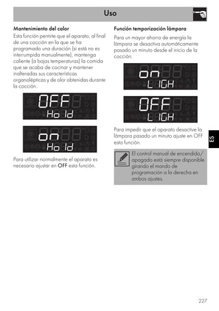 Uso
227
ES
Mantenimiento del calor
Esta función permite que el aparato, al final
de una cocción en la que se ha
programado una duración (si está no es
interrumpida manualmente), mantenga
caliente (a bajas temperaturas) la comida
que se acaba de cocinar y mantener
inalteradas sus características
organolépticas y de olor obtenidas durante
la cocción.
Para utilizar normalmente el aparato es
necesario ajustar en OFF esta función.
Función temporización lámpara
Para un mayor ahorro de energía la
lámpara se desactiva automáticamente
pasado un minuto desde el inicio de la
cocción.
Para impedir que el aparato desactive la
lámpara pasado un minuto ajuste en OFF
esta función.
El control manual de encendido/
apagado está siempre disponible
girando el mando de
programación a la derecha en
ambos ajustes.
 