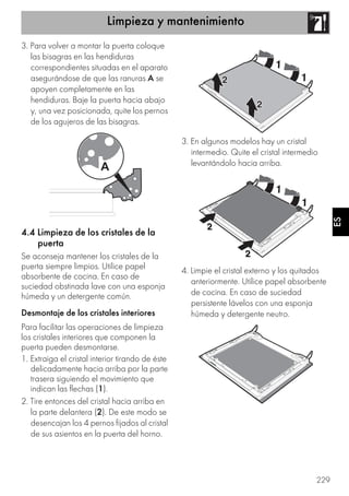 Limpieza y mantenimiento
229
ES
3. Para volver a montar la puerta coloque
las bisagras en las hendiduras
correspondientes situadas en el aparato
asegurándose de que las ranuras A se
apoyen completamente en las
hendiduras. Baje la puerta hacia abajo
y, una vez posicionada, quite los pernos
de los agujeros de las bisagras.
4.4 Limpieza de los cristales de la
puerta
Se aconseja mantener los cristales de la
puerta siempre limpios. Utilice papel
absorbente de cocina. En caso de
suciedad obstinada lave con una esponja
húmeda y un detergente común.
Desmontaje de los cristales interiores
Para facilitar las operaciones de limpieza
los cristales interiores que componen la
puerta pueden desmontarse.
1. Extraiga el cristal interior tirando de éste
delicadamente hacia arriba por la parte
trasera siguiendo el movimiento que
indican las flechas (1).
2. Tire entonces del cristal hacia arriba en
la parte delantera (2). De este modo se
desencajan los 4 pernos fijados al cristal
de sus asientos en la puerta del horno.
3. En algunos modelos hay un cristal
intermedio. Quite el cristal intermedio
levantándolo hacia arriba.
4. Limpie el cristal externo y los quitados
anteriormente. Utilice papel absorbente
de cocina. En caso de suciedad
persistente lávelos con una esponja
húmeda y detergente neutro.
 